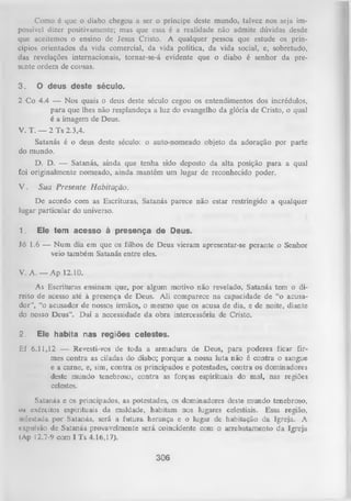 Como 6 que o diabo chegou a ser o príncipe deste mundo, talvez nos seja im­
possível dizer positivamente; mas que essa é a realidade não admite dúvidas desde
que aceitemos o ensino de Jesus Cristo. A qualquer pessoa que estude os prin­
cípios orientados da vida comercial, da vida política, da vida social, e, sobretudo,
das revelações internacionais, tornar-se-á evidente que o diabo é senhor da pre­
sente ordem de cousas.
3.

O deus deste século.

2 Co 4.4 — Nos quais o deus deste século cegou os entendimentos dos incrédulos,
para que lhes não resplandeça a luz do evangelho da glória de Cristo, o qual
é a imagem de Deus.
V. T. — 2 Ts 2.3,4.
Satanás é o deus deste século: o auto-nomeado objeto da adoração por parte
do mundo.
D. D. — Satanás, ainda que tenha sido deposto da alta posição para a qual
foi originalmente nomeado, ainda mantém um lugar de reconhecido poder.
V.

Sua Presente Habitação.

De acordo com as Escrituras, Satanás parece não estar restringido a qualquer
lugar particular do universo.
1.

Ele tem acesso à presença de Deus.

Jó

1.6 — N um dia em que os filhos de Deus vieram
veio também Satanás entre eles.

apresentar-se perante

o

S

V. A. — Ap 12.10.
As Escrituras ensinam que, por algum motivo não revelado, Satanás tem o di­
reito de acesso até à presença de Deus. Ali comparece na capacidade de “o acusa­
dor”, “o acusador de nossos irmãos, o mesmo que os acusa de dia, e de noite, diante
do nosso Deus”. D aí a necessidade da obra intercessória de Cristo.
2.

Ele habita nas regiões celestes.

Ef

6.11,12 — Revesti-vos de toda a armadura de
Deus, para poderes
mes contra as ciladas do diabo; porque a nossa luta não é contra o sangue
e a carne, e, sim, contra os principados e potestades, contra os dominadores
deste mundo tenebroso, contra as forças espirituais do mal, nas regiões
celestes.

Satanás e os principados, as potestades, os dominadores deste mundo tenebroso,
os exércitos espirituais da maldade, habitam nos lugares celestiais. Essa região,
infestada por Satanás, será a futura herança e o lugar de habitação da Igreja. A
cupulsão de Satanás provavelmente será coincidente com o arrebatamento da Igreja
(Ap 12.7-9 com I Ts 4.16,17).

306

ficar fir­

 