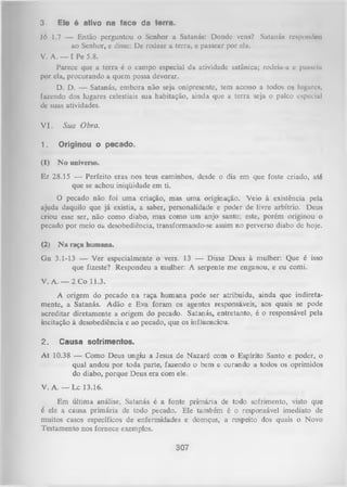 3

Ele ó ativo na face da terra.

Jó 1.7 — Então perguntou o Senhor a Satanás: Donde vens? Satanás respondeu
ao Senhor, e disse: Dc rodear a terra, e passear por ela.
V. A. — I Pe 5.8.
Parece que a terra é o campo especial da atividade satânica; rodeia-a e passelli
por ela, procurando a quem possa devorar.
D. D. — Satanás, embora não seja onipresente, tem acesso a todos os lugares,
fazendo dos lugares celestiais sua habitação, ainda que a terra seja o palco especial
dc suas atividades.
V I.

Sua Obra.

1.

Originou o pecado.

(1)

N o universo.

Ez 28.15 — Perfeito eras nos teus caminhos, desde o dia em que foste criado, até
que se achou iniqüidade em ti.
O
pecado não foi uma criação, mas uma originação. Veio à existência pela
ajuda daquilo que já existia, a saber, personalidade e poder de livre arbítrio. Deus
criou esse ser, não como diabo, mas como um anjo santo; este, porém originou o
pecado por meio aa desobediência, transformando-se assim no perverso diabo de hoje.
(2)

N a raça humana.

Gn 3.1-13 — Ver especialmente o vers. 13 — Disse Deus à mulher: Que é isso
que fizeste? Respondeu a mulher: A serpente me enganou, e eu comi.
V. A. — 2 Co 11.3.
A origem do pecado na raça hum ana pode ser atribuída, ainda que indireta­
mente, a Satanás. Adão e Eva foram os agentes responsáveis, aos quais se pode
acreditar diretamente a origem do pecado. Satanás, entretanto, é o responsável pela
incitação à desobediência e ao pecado, que os influenciou.
2.

Causa sofrimentos.

A t 10.38 — Como Deus ungiu a Jesus de Nazaré com o Espírito Santo e poder, o
qual andou por toda parte, fazendo o bem e curando a todos os oprimidos
do diabo, porque Deus era com ele.
V. A . —-1 x 1 3 .1 6 .
Em última análise, Satanás é a fonte primária de todo sofrimento, visto que
é ele a causa primária de todo pecado. Ele também é o responsável imediato de
muitos casos específicos de enfermidades e doenças, a respeito dos quais o Novo
Testamento nos fornece exemplos.

307

 