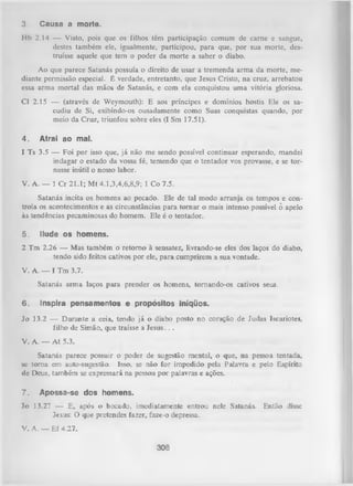 3.

Causa a morte.

Hb 2.14 — Visto, pois que os filhos têm participação comum de carne e sangue,
destes também ele, igualmente, participou, para que, por sua morte, des­
truísse aquele que tem o poder da morte a saber o diabo.
Ao que parece Satanás possuía o direito de usar a tremenda arm a da morte, me­
diante permissão especial. É verdade, entretanto, que Jesus Cristo, na cruz, arrebatou
essa arma mortal das mãos de Satanás, e com ela conquistou uma vitória gloriosa.
Cl 2.15 — (através de Weymouth): E aos príncipes e domínios hostis Ele os sa­
cudiu de Si, exibindo-os ousadamente como Suas conquistas quando, por
meio da Cruz, triunfou sobre eles (I Sm 17.51).
4.

Atrai ao mal.

1 Ts 3.5 — Foi por isso que, já não me sendo possível continuar esperando, mandei
indagar o estado da vossa fé, temendo que o tentador vos provasse, e se tor­
nasse inútil o nosso labor.
V. A. — 1 Cr 21.1; Mt 4.1,3,4,6,8,9; 1 Co 7.5.
Satanás incita os homens ao pecado. Ele de tal modo arranja os tempos e con­
trola os acontecimentos e as circunstâncias para tornar o mais intenso possível ô apelo
às tendências pecaminosas do homem. Ele é o tentador.
5.

Ilude os homens.

2 Tm 2.26 — Mas também o retom o à sensatez, livrando-se eles dos laços do diabo,
tendo sido feitos cativos por ele, para cumprirem a sua vontade.
V. A. — I Tm 3.7.
Satanás arm a laços para prender os homens, tornando-os cativos seus.
6.

Inspira pensamentos e propósitos iníqüos.

Jo 13.2 — D urante a ceia, tendo já o diabo posto no coração de Judas Iscariotes,
filho de Simão, que traísse a Jesus. . .
V. A. — A t 5.3.
Satanás parece possuir o poder de sugestão mental, o que, na pessoa tentada,
se tom a em auto-sugestão. Isso, se não for impedido pela Palavra e pelo Espírito
de Deus, também se expressará na pessoa por palavras e ações.
7.

Apossa-se dos homens.

Jo 13.27 — E, após o bocado, imediatamente entrou nele Satanás. Então disse
Jesus: O que pretendes fazer, faze-o depressa.
V. A. — Ef 4.27.

308

 