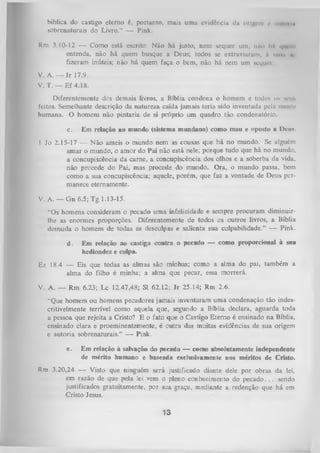 bíblica do castigo eterno é, portanto, mais uma evidência da origem < .uiioim
•
sobrenaturais do Livro.” — Pink.
Rm 3.10-12 — Como está escrito: Não há justo, nem sequer um, não liA quem
entenda, não há quem busque a Deus; todos se extraviaram, it mim nr
fizeram inúteis; não há quem faça o bem, não há nem um sequei
V. A. — Jr 17.9.
V. T. — Ef 4.18.
Diferentemente dos demais livros, a Bíblia condena o homem e todos ns «eu»
feitos. Semelhante descrição da natureza caída jamais teria sido inventada pela mente
humana. O homem não pintaria de si próprio um quadro tão condenatório.
c.

Em relação ao mundo (sistema mundano) como mau e oposto a Deus.

1 Jo 2.15-17 — Não ameis o mundo nem as cousas que há no mundo. Se alguém
amar o mundo, o amor do Pai não está nele; porque tudo que há no mundo,
a concupiscência da carne, a concupiscência dos olhos e a soberba da vida,
não procede do Pai, mas procede do mundo. Ora, o mundo passa, bem
como a sua concupiscência; aquele, porém, que faz a vontade de Deus per­
manece eternamente.
V. A. — G n 6.5; Tg 1.13-15.
“Os homens consideram o pecado uma infelicidade e sempre procuram diminuirlhe as enormes proporções. Diferentemente de todos os outros livros, a Bíblia
desnuda o homem de todas as desculpas e salienta sua culpabilidade.” — Pink.
d.

Em relação ao castigo contra o pecado — como proporcional à sna
hediondez e culpa.

Ez 18.4 — Eis que todas as almas são minhas; como a alma do pai, também a
alma do filho é minha; a alma que pecar, essa morrerá.
V. A. — Rm

6.23; Lc 12.47,48; Sl 62.12; Jr 25.14; Rm 2.6.

“Que homem ou homens pecadores jamais inventaram uma condenação tão indes­
critivelmente terrível como aquela que, segundo a Bíblia declara, aguarda toda
a pessoa que rejeita a Cristo? E o fato que o Castigo Eterno é ensinado na Bíblia,
ensinado clara e proeminentemente, é outra das muitas evidências de sua origem
e autoria sobrenaturais.” — Pink.
e.

Em relação à salvação do pecado — como absolutamente independente
de mérito humano e baseada exclusivamente nos méritos de Cristo.

Rm 3.20,24 — Visto que ninguém será justificado diante dele por obras da lei,
em razão de que pela lei vem o pleno conhecimento do pecado. . . sendo
justificados gratuitamente, por sua gTaça, mediante a redenção que há em
Cristo Jesus.

13

 