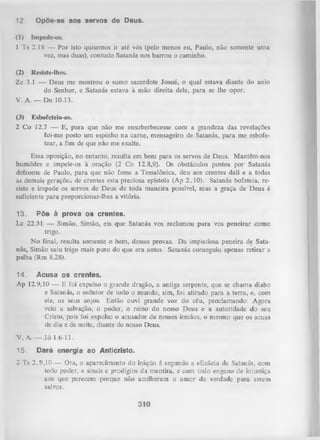 12.
(1)

Opõe-se aos servos de Deus.
Impede-os.

1 Ts 2.18 — Por isto quisemos ir até vós (pelo menos eu, Paulo, não somente uma
vez, mas duas), contudo Satanás nos barrou o caminho.
(2) Resiste-lhes.
Zc 3.1 — Deus me mostrou o sumo sacerdote Josué, o qual estava diante do anio
do Senhor, e Satanás estava à mão direita dele, para se lhe opor.
V. A. — Dn 10.13.
(3)

Esbofeteia-os.

2 Co 12.7 — E, para que não me ensoberbecesse com a grandeza das revelações
foi-me posto um espinho na carne, mensageiro de Satanás, para me esbofe­
tear, a fim de que não me exalte.
Essa oposição, no entanto, resulta em bem para os servos de Deus. Mantêm-nos
humildes e impele-os à oração (2 Co 12.8,9). Os obstáculos postos por Satanás
defronte de Paulo, para que não fosse a Tessalônica, deu aos crentes dali e a todas
as demais geraçõej de crentes esta preciosa epístola (Ap 2.10). Satanás bofeteia, re­
siste e impede os servos de Deus de toda maneira possível, mas a graça de Deus é
suficiente para proporcionar-lhes a vitória.
13.
Põe à prova os crentes.
Lc 22.31 — Simão, Simão, eis que Satanás vos reclamou para vos peneirar como
trigo.
N o final, resulta somente o bem, dessas provas. Da impiedosa peneira de Sata­
nás, Simão saiu trigo mais puro do que era antes. Satanás conseguiu apenas retirar a
palha (Rm 8.28).
14. Acusa os crentes.
Ap 12.9,10 — E foi expulso o grande dragão, a antiga serpente, que se chama diabo
e Satanás, o sedutor de todo o mundo, sim, foi atirado para a terra, e, com
ele, os seus anjos. Então ouvi grande voz do céu, proclamando: Agora
veio a salvação, o poder, o reino do nosso Deus e a autoridade do seu
Cristo, pois foi expulso o acusador de nossos irmãos, o mesmo que os acusa
de dia e de noite, diante do nosso Deus.
V. A. — Jó 1.6-11.
15.

Dará energia ao Anticristo.

2 Ts 2.9,10 — Ora, o aparecimento do iníqiio é segundo a eficácia de Satanás, com
todo poder, e sinais e prodígios da mentira, e com todo engano de injustiça
aos que perecem porque não acolheram o am or da verdade para serem
salvos.

310

 