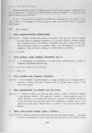 v . A — Ap 12.9,17; 13.1,27.
Satanás outorgará poder ao Iníquo para que este possa enganar complctumcnlo
aos que perecem — aqueles que não recebem o amor à verdade — c para que fuçu
guerra contra o povo de Deus.
D. D. — O ministério de Satanás é multiforme, incluindo em seu escopo a opo
sição a Deus e a fiustração de Seus propósitos, além da opressão, aflição e tentuçíío
dos homens.
V II.
1.

Seu D estino.
Será perpetuamente amaldiçoado.

Gn 3.14,15 — Então o Senhor Deus disse à serpente: Visto que isso fizeste, maldita
és entre todos os animais domésticos, e o és entre todos os animais selváti­
cos: rastejarás sobre o teu ventre, e comerás pó todos os dias da tua viaa.
Porei inimizade entre ti e a mulher, entre a tua descendência e o seu des­
cendente. Este te ferirá a cabeça, e tu lhe ferirás o calcanhar.
V. T. — Is 65.25.
2.

Será tratado como inimigo derrotado que é.

Cl 2.15 — E, despojando os principados e as potestades, publicamente os expôs ao
desprezo, triunfando dele na cruz.
V. A. — Jo 12.31; 16.8-11; I Jo 3.8; 5.18.
V. T. — H b 2.14.
3.

Será expulso dos lugares celestiais.

Ap 12.9 — E foi expulso o grande dragão, a antiga serpente, que se chama diabo e
Satanás, o sedutor de todo o mundo, sim foi atirado para a terra e com
ele, os seus anjos.
4.

Será aprisionado no abismo por mil anos.

Ap 20.1-3 — Então vi descer do céu um anjo; tinha na mão a chave do abismo
e um a grande corrente. Ele segurou o dragão, a antiga serpente, que é o
diabo, Satanás, e o prendeu por mil anos; lançou-o no abismo, fechou-o,
e pôs selo sobre ele, para que não mais enganasse as nações, até se com­
pletarem os mil anos. Depois disto é necessário que ele seja solto pouco
tempo.
5.

Será solto pouco tempo, após o Milênio.

A p 20.3b,7-9 — Depois disto é necessário que ele seja solto pouco te m p o .. . Quando,
porém, se completarem os mil anos, Satanás será solto da sua prisão, e sairá

311

 