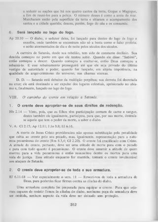 a seduzir as nações que há nos quatro cantos da terra, Gogue e Magogue,
a fim de reuni-los para a peleja. O número desses é como a areia do mar.
M archaram então pela superfície da terra e sitiaram o acampamento dos
santos e a cidade querida; desceu, porém, fogo do céu e os consumiu.
6.

Será lançado no lago do fogo.

Ap 20.10 — O diabo, o sedutor deles, foi lançado para dentro do lago de fogo e
enxofre, onde também se encontram não só a besta como o falso profeta;
e serão atormentados de dia e de noite pelos séculos dos séculos.
A carreira de Satanás, desde sua rebelião, tem sido de constante declínio. Sua
descida começou no ponto em que ele tentou subir. Quando ele disse: “Subirei”,
então começou a descer. Quando começou a exaltar-se, então Deus começou a
rebaixá-lo. E esse rebaixamento prosseguirá até que ele seja privado do último
vestígio de autoridade e poder, quando for lançado, em abjeta impotência,
na
qualidade de arqui-criminoso do universo, nas chamas eternas.
D. D. — Satanás está debaixo da maldição perpétua; sua derrota foi decretada
na cruz; ele está destinado a ser expulso dos lugares celestiais, aprisionado no abis­
mo e, finalmente, lançado no lago do fogo.
V III.
1.

O cam inho do crente em relação a Satanás.

O crente deve apropriar-se de seus direitos de redenção.

H b 2.14 — Visto, pois, que os filhos têm participação comum de carne e sangue,
destes também ele igualmente, participou, para que, por sua morte, destruís­
se aquele que tem o poder da morte, a saber o diabo.
V. A. Cl 2.15; Ap 12.11; I Jo 3.8; Ef 6.16.
A morte de Jesus Cristo providenciou não apenas substituição pela penalidade
que cabia ao crente pelo seu pecado, mas, igualmente, representação para a natu­
reza pecaminosa do crente (Rm 8.3,4; Gl 2.20). O crente foi crucificado com Cristo.
A atitude do crente, portanto, deve ser uma atitude de morte para com o pecado
e para com tudo quanto é pecaminoso. O crente deve assumir a atitude de quem
morreu para a vida pecaminosa e então ressuscitou dentre os mortos para uma
vida de justiça. Essa atitude enquanto for mantida, tom ará o crente invulnerável
aos ataques de Satanás.
2.

O crente deve apropriar-se de toda a sua armadura.

Ef 6.11-18 — Ver especialmente o vers. 11 — Revesti-vos de toda a armadura de
Deus, para poderdes ficar firmes contra as ciladas do diabo.
Uma armadura completa foi preparada p ara equipar o crente. Para que seja­
mos capazes de resistir firmes às ciladas do diabo, nenhuma peça da armadura deve
ser omitida, nenhum aspecto da vida deve ser deixado sem proteção.

312

 