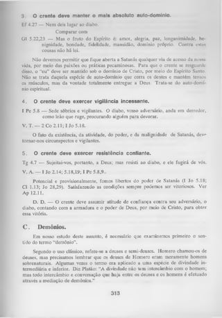 3.
Ef
Gl

O crente deve manter o mais absoluto

auto-domínio.

4.27 — Nem deis lugar ao diabo.
Comparar com
5.22,23 — Mas o fruto do Espírito é: amor, alegria, paz, Ionganimidadc, bcnignidade, bondade, fidelidade, mansidão, domínio próprio. Contra cstus
cousas não há lei.

Não devemos permitir que fique aberta a Satanás qualquer via de acesso da nossa
vida, por meio das paixões ou práticas pecaminosas. Para que o crente se resguarde
disso, o “eu” deve ser mantido sob o domínio de Cristo, por meio do Espírito Santo.
Não se trata daquela espécie de auto-domínio que cerra os dentes e mantém tensos
os músculos, mas da vontade totalmente entregue a Deus. Trata-se do auto-domí­
nio espiritual.
4.

O crente deve exercer vigilância incessante.

I Pe 5.8 — Sede sóbrios e vigilantes. O diabo, vosso adversário, anda em derredor,
como leão que ruge, procurando alguém para devorar.
V. T. — 2 Co 2.11; I Jo 5.18.
O
fato da existência, da atividade, do poder, e da malignidade de Satanás, devf
tornar-nos circunspectos e vigilantes.
5.

O crente deve exercer resistência confiante.

Tg 4.7 — Sujeitai-vos, portanto, a Deus; mas resisti ao diabo, e ele fugirá de vós.
V. A. — I Jo 2.14; 5.18,19; I Pe 5.8,9..
Potencial e provisionalmente, fomos libertos do poder de Satanás (I Jo 5.18;
Cl 1.13; Jo 28,29). Satisfazendo as condições sempre podemos ser vitoriosos. Ver
Ap 12.11.
D. D. — O crente deve assumir atitude de confiança contra seu adversário, o
diabo, contando com a arm adura e o poder de Deus, por meio de Cristo, para obter
essa vitória.

C.

Demônios.

Em nosso estudo deste assunto, é necessário que examinemos primeiro o sen­
tido do termo “demônio”.
Segundo o uso clássico, refere-se a deuses e semi-deuses. Homero chamou-os de
deuses, mas precisamos lembrar que os deuses de Homero eram meramente homens
sobrenaturais. Algumas vezes o termo era aplicado a uma espécie de divindade in­
termediária e inferior. Diz Platão: “A divindade não tem intercâmbio com o homem;
mas todo intercâmbio e conversação que haja entre os deuses e os homens é efetuado
através a mediação de demônios.”

313

 