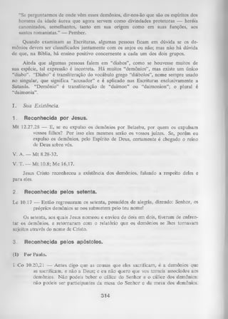 “Se perguntarmos de onde vêm esses demônios, dir-nos-ão que são os espíritos dos
homens da idade áurea que agora servem como divindades protetoras — heróis
canonizados, semelhantes, tanto em sua origem como em suas funções, aos
santos romanistas.” — Pember.
Quando examinam as Escrituras, algumas pessoas ficam em dúvida se os de­
mônios devem ser classificados juntamente com os anjos ou não; mas não há dúvida
de que, na Bíblia, há ensino positivo concernente a cada um dos dois grupos.
Ainda que algumas pessoas falem em “diabos”, como se houvesse muitos de
sua espécie, tal expressão é incorreta. H á muitos “demônios”, mas existe um único
“diabo”. “Diabo” é transliteração do vocábulo grego “diábolos”, nome sempre usado
no singular, que significa “acusador” e é aplicado nas Escrituras exclusivamente a
Satanás. “Demônio” é transliteração de “daimon” ou “daimonion”; o plural é
“daimonia”.
I.

Sua Existência.

1.

Reconhecida por Jesus.

M t 12.27,28 — E, se eu expulso os demônios por Belzebu, por quem os expulsam
vossos filhos? Por isso eles mesmos serão os vossos juizes. Se, porém eu
expulso os demônios, pelo Espírito de Deus, certamente é chegado o reino
de Deus sobre vós.
V. A. — M t 8.28-32.
V. T. — M t 10.8; Mc 16,17.
Jesus Cristo reconheceu a existência dos demônios, falando a respeito deles e
para eles.
2.

Reconhecida pelos setenta.

Lc 10.17 — Então regressaram os setenta, possuídos de alegria, dizendo: Senhor, os
próprios demônios se nos submetem pelo teu nome!
Os setenta, aos quais Jesus nomeou e enviou de dois em dois, tiveram de enfren­
tar os demônios, e retornaram com o relatório que os demônios se lhes tornavam
sujeitos através do nome de Cristo.
3.

Reconhecida pelos apóstolos.

(1)

Por Paulo.

1 Co 10.20,21 — Antes digo que as cousas que eles sacrificam, é a
as sacrificam, e não a Deus; e eu não quero que vos torneis
demônios. N ão podeis beber o cálice do Senhor e o cálice
não podeis ser participantes da mesa do Senhor e da mesa

314

demônios que
associados aos
dos demônios:
dos demônios.

 