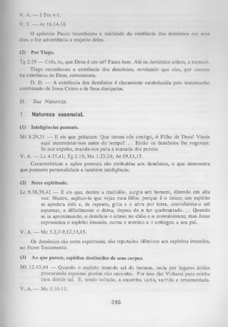 V. A. — I Tm 4.1.
V. T. — At 16.14-18.
O ap ó sto lo P a u lo rec o n h ec e u a re a lid a d e d a ex istên cia d o s d em ô n io s em simi»
dias, e fez ad v e rtê n c ia a re sp eito deles.

(2)

Por Tiago.

Tg 2.19 — Crês, tu, que Deus é um só? Fazes bem. Até os demônios crêem, e tremem.
Tiago reconheceu a existência dos demônios, revelando que eles, por crerem
na existência de Deus, estremecem.
D. D. — A existência dos demônios é claramente estabelecida pelo testemunho
combinado de Jesus Cristo e de Seus discípulos.
11.

Sua Natureza.

1.

Natureza essencial.

(1)

Inteligências pessoais.

M t 8.29,31 — E eis que gritaram: Que temos nós contigo, ó Filho de Deus! Vieste
aqui atormentar-nos antes do tem po?. . . Então os demônios lhe rogavam:
Se nos expeles, manda-nos para a m anada dos porcos.
V. A. — Lc 4.35,41; Tg 2.19; Mc 1.23,24; A t 19.13,15.
Características e ações pessoais são atribuídas aos demônios, o que demonstra
que possuem personalidade e também inteligência.
(2)

Seres espirituais.

Lc 9.38,39,42 — E eis que, dentre a multidão, surgiu um homem, dizendo em alta
voz: Mestre, suplico-te que vejas meu filho, porque é o único; um espírito
se apodera dele e, de repente, grita e o atira por terra, convulsiona-o até
espumar, e dificilmente o deixa, depois de o ter queb ran tad o .. . Quando
se ia aproximando, o demônio o atirou no chão e o convulsionou; mas Jesus
repreendeu o espírito imundo, curou o menino e o entregou a seu pai.
V. A .— Mc 5.2,7-9,12,13,15.
Os demônios são seres espirituais; são reputados idênticos aos espíritos imundos,
no Novo Testamento.
(3)

Ao que parece, espíritos destituídos de seus corpos.

M t 12.43,44 — Quando o espírito imundo sai do homem, anda por lugares áridos
procurando repouso, porém não encontra. Por isso diz: Voltarei para minha
casa donde saí. E, tendo voltado, a encontra vazia, varrida e ornamentada.

V. A. — Mc 5.10-13.

315

 