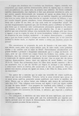 A origem dos demônios não é revelada nas Escrituras. Alguns, contudo, tem
conjeturado que sejam espíritos desencarnados, talvez de alguma raça ou ordem de
seres pre-adâmicos; ou, quem sabe, da própria raça adâmica. Se forem realmente
espíritos desencarnados, isso explicaria o fato que procuram encarnar-se, pois, ao
que parece, quando desencarnado são incapazes de operar na plena força de sua
maldade. Não será que esses demônios são os espíritos daqueles que palmilharam
esta terra na carne, antes da ruína descrita no segundo versículo do Gênesis, e que,
por ocasião daquele grande cataclisma, foram desencarnados por Deus, e deixados
ainda sob o poder de seu líder, de cuja sorte terão de compartilhar afinal? H á
um fato freqüentemente registrado que, não há dúvida, parece confirmar tal hipótese:
pois lemos que os demônios estão continuamente procurando apossar-se dos corpos
dos homens, a fim de empregá-los para seus próprios fins. E não é igualmente
possível que essa propensão indique uma incômoda falta de sossego, pelo que vivem
a vaguear, o que se origina do senso de serem incompletos; indique o intenso desejo
de escaparem de uma condição intolerável — de estarem desencarnados — condição
para a qual não foram criados? e indique um anseio tão intenso que, se não puderem
satisfazê-lo doutro modo, se dispõem até mesmo a entrar nos imundos corpos dos
porcos?
Não encontramos tal propensão da parte de Satanás e de seus anjos. Eles,
sem dúvida, ainda retêm seus corpos etéreos, pois, de outro modo, como poderiam
manter o seu conflito com os anjos de Deus? Provavelmente considerariam com
grande desdém o grosseiro e desajeitado tabernáculo que é o corpo do homem. Os
anjos, pode ser que entrem nos corpos físicos dos homens; isso, porém, não por
inclinação, mas tão somente porque isso se torne absolutamente necessário para
a consecução de alguma grande conspiração do mal. Que os anjos não são meros
espíritos desencarnados, parece claro nas palavras de nosso Senhor, em Lucas
20.34-36: “Então lhes acrescentou Jesus: Os filhos deste mundo casam-se e dão-se
em casamento; mas os que são havidos por dignos de alcançar a era vindoura e
a ressurreição dentre os mortos, não casam nem se dão em casamento. Pois não
podem mais m orrer, porque são iguais aos anjos, e são filhos de Deus, sendo filhos
da ressurreição.”
Isso parece dar a entender que os anjos são revestidos de corpos espirituais,
com os que nos são prometidos. Portanto, talvez se possa entender que, apesar de
os anjos serem espíritos, possuindo corpos espirituais, nem todos os espíritos são
anjos. Parece que os judeus faziam essa distinção, pelo menos de conformidade
com Atos 23.9: “Não achamos neste homem mal algum; e será que algum espírito
ou anjo lhe tenha falado?” Essa pergunta foi levantada pelos fariseus, a respeito
do apóstolo Paulo, quando o aprisionaram em Jerusalém. No versículo anterior
lemos a respeito dos oponentes dos fariseus, os saduceus, que negavam a existência
dc anjos ou espíritos.
Por conseguinte, os demônios são uma ordem de seres espirituais, que parecem
ser distintos e separados dos anjos; pelo que fica subentendido por algumas passugens, parecem estar em estado de desencarnação, tendo existido em algum período
anterior, quando possuíam form a corpórea.

316

 