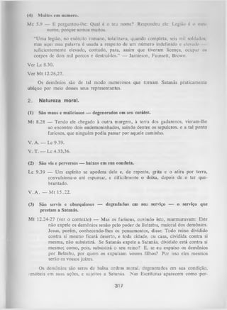 (4)

Muitos cm numero.

Mc 5.9 — E perguntou-lhe: Qual é o teu nome? Respondeu ele: Legião 6 o meu
nome, porque somos muitos.
“Uma legião, no exército romano, totalizava, quando completa, seis mil soldados;
mas aqui essa palavra é usada a respeito de um número indefinido e elevado
suficientemente elevado, contudo, para, assim que tiveram licença, ocupar os
corpos de dois mil porcos e destruí-los.” — Jamieson, Faussett, Brown.
Ver Lc 8.30.
Ver M t 12.26,27.
Os demônios são de tal modo numerosos que tornam Satanás praticamente
ubíquo por meio desses seus representantes.
2.

Natureza moral.

(1)

São maus e maliciosos — degenerados em seu caráter.

M t 8.28 — Tendo ele chegado à outra margem, à terra dos gadarenos, vieram-lhe
ao encontro dois endemoninhados, saindo dentre os sepulcros, e a tal ponto
furiosos, que ninguém podia passar por aquele caminho.
V. A. — Lc 9.39.
V. T. — Lc 4.33,36.
(2)

São vis e perversos — baixos em sua conduta.

Lc 9.39 — Um espírito se apodera dele e, de repente, grita e o atira por terra,
convulsiona-o até espumar, e dificilmente o deixa, depois de o ter quebrantado.
V . A . — M t 15.22.
(3)

São servis e obsequiosos — degradados em seu serviço — o serviço que
prestam a Satanás.

Mt 12.24-27 (ver o contexto) — Mas os fariseus, ouvindo isto, murmuravam: Este
não expele os demônios senão pelo poder de Belzebu, maioial dos demônios.
Jesus, porém, conhecendo-lhes os pensamentos, disse: Todo reino dividido
contra si mesmo ficará deserto, e toda cidade, ou casa, dividida contra si
mesma, não subsistirá. Se Satanás expele a Satanás, dividido está contra si
mesmo; como, pois, subsistirá o seu reino? E, se eu expulso os demônios
por Belzebu, por quem os expulsam vossos filhos? Por isso eles mesmos
serão os vossos juizes.
Os demônios são seres de baixa oxdem moral, degenerados em sua condição,
:anóbeis em suas ações, e sujeitos a Satanás. Nas Escrituras aparecem como per-

317

 