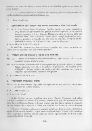 tencentes ao reino de Satanás, e em direta e reconhecida oposição ao reino de
nosso Senhor.
D. D. — Essencialmente, os demônios são espíritos pessoais, desencarnados se­
gundo alguém imagina, moralmente baixos e vis.
I I I . Suas A tividades.
1.

Apossam-se dos corpos dos seres humanos e dos irracionais.

Mc 5.8,11-13 — Porque Jesus lhe dissera: Espírito imundo, sai desse h o m e m !...
Ora, pastava ali pelo monte um a grande m anada de porcos. E os espíritos
imundos rogaram a Jesus, dizendo: Manda-nos para os porcos, para que
entremos neles. Jesus o permitiu. Então saindo os espíritos imundos, entra­
ram nos porcos; e a manada, que era cerca de dois mil, precipitou-se despenhadeiro abaixo, para dentro do mar, onde se afogaram.
V. A. — M t 4.24; 8.16,28,33; A t 8.7.
Os demônios, quando para isso recebem permissão, são capazes de entrar em
corpos físicos, sujeitando-os a seu domínio perverso.
2.

Trazem aflição mental e física aos homens.

Mt 12.22 — Então lhe trouxeram um endemoninhado, cego e mudo; e ele o curou,
passando o mudo a falar e a ver.
Mc 5.4,5 — Porque, tendo sido muitas vezes preso com grilhões e cadeias, as cadeias
foram quebradas por ele, e os grilhões despedaçados. E ninguém podia
subjugá-lo. Andava sempre, de noite e de dia, clamando por entre os
sepulcros e pelos montes, ferindo-se com pedras.
V. A. — M t 9.32,33; Lc 9.37-42.
3.

Produzem impureza moral.

Mc 5.2 — Ao desembarcar, logo veio dos sepulcros, ao seu encontro, um homem
possesso de espírito imundo.
V. A. — Mt 10.1; E f 2.2..
V. T. — 2 Pe 2.10-12.
O Dr. Nevius, em sua grandiosa obra sobre “Demon Possession and Allied
Themes” (“Possessão Demoníaca e Temas Conexos”) diz que, em resultado de seus
unos de experiência na China, e de seus estudos nas Escrituras, chegou à convicção
dc que existem cinco aspectos ou fases nas relações dos demônios com os homens.
Primeiro: Tentação, na form a de sugestão espiritual. Essa misteriosa influência,
vinda de um mundo invisível, à qual tanto incrédulos como crentes estão continua­
mente expostos, é referida muitas vezes na Bíblia, especialmente no Novo Testa­
mento (Ef 6.11,12; 1 Jo 4.1).

318

 