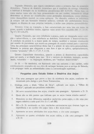 Segundo: Obsessão, que alguns consideram como a primeira fase da poucNsiío
demoníaca. Trata-se dc domínio demoníaco que é resultado da entrega voluntária
e habitual à tentação ou às tendências pecaminosas (Ef 4.17-19). Nessa fuinc. ns
casos muitas vezes não são bem pronunciados em seu caráter, tornando-se difícil
determinar se devem ser classificados como possessões demoníacas, como idiotiu-,
como desequilíbrio mental, ou como epilepsia. N a obsessão, embora os indivíduos
já estejam sob um horrendo domínio satânico, contudo são perfeitamente livres,
seguem os ditames de suas próprias vontades, e retêm suas próprias personalidades.
Terceiro: Crise ou transição, a fase caracterizada por uma luta em torno da
posse, quando o indivíduo resiste, algumas vezes sendo bem sucedido (Mt 15.22-28;
Tg 4.7; Ef 4.26,27).
Quarto: Possessão, que com referência à pessoa, pode ser designada como sujei­
ção e subserviência, e, com referência ao demônio, treinamento e desenvolvimento.
A condição da pessoa é, a maior parte do tempo, saudável e normal, excetuando
por ocasião do paroxismo, que ocorre na passagem do estado normal para o anormal.
U m a das principais características dessa fase é a adição de um a nova personalidade.
Somente as pessoas que chegaram a essa fase é que se aplica, apropriadamente,
o termo “possessão” (Mc 9.17-27; 5.2-13).
Quinto: Capacidade demoníaca, quando a pessoa já desenvolveu capacidades
para ser usada, e se dispõe para isso. Já é o escravo do demônio, treinado, acostu­
mado, voluntário — na linguagem moderna, um “medium desenvolvido”.
D. D. — Os demônios, em harmonia com sua natureza e seu caráter, estão
continuamente ocupados em sua obra de subjugar homens para o serviço de Satanás,
e de propagar tanto as enfermidades como a contaminação espiritual..
Perguntas para Estudo Sobre a Doutrina dos Anjos
1.
2.

Cite um a passagem que prove o fato da existência dos anjos, conforme de­
monstrado pelo Antigo e pelo Novo Testamentos.
Distinga entre o título “filhos de Deus” , aplicado aos anjos, e “filhos do
Senhor”, aplicado aos pecadores redimidos.

3.

Dê nove características dos anjos, citando uma passagem.

Apresente a D. D.

4.

Quais são

5.

Mencione os dois diferentes caminhos preferidos pelos anjos, e cite uma pas­
sagem relativa a cada qual (Ver 2 e 3, sob III).

6.

Dê a D. D. mostrando os dois resultados contrastantes que tiveram lugar na
experiência e no caráter dos anjos bons e dos anjos maus.

7.

Apresente

as nove atividades dos anjos bons, e cite uma passagem.

8.

Apresente
a D. D.

as quatro atividades dos anjos caídos, e cite uma passagem.

os três pontos que indicam que os anjos foram criados santos?

319

Dê

 