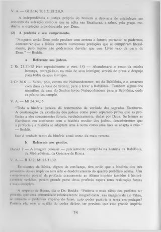 V. A. — G1 2.16; T t 3.5; Ef 2.8,9.
A independência e justiça própria do homem o desviaria de estabelecer um
conceito da salvação como o que se acha nas Escrituras, a saber, pela graça, me­
diante a expiação providenciada por Deus.
(3)

A profecia e seu cumprimento.
“Ninguém senão Deus pode predizer com certeza o futuro; portanto, se pudermos
demonstrar que a Bíblia contém numerosas predições que se cumpriram literal­
mente, pelo menos não poderemos duvidar que esse Livro veio da parte dc
Deus.” — Boddis.
a.

Referente aos judeus.

2 Rs 21.11-15 (ver especialmente o vers. 14) — Abandonarei o resto da minha
herança, entregá-lo-ei na mão de seus inimigos; servirá de presa e despojo
para todos os seus inimigos.
2 Cr 36.6 — Subiu, pois, contra ele Nabucodonosor, rei da Babilônia, e o amarrou
com duas cadeias de bronze, para o levar a Babilônia. Também alguns dos
utensílios da casa do Senhor levou Nabucodonosor para a Babilônia, onde
c s pôs no seu templo.
V. A. — M t 24.34,35.
“Toda a história judaica dá testemunho da verdade das sagradas Escrituras.
A continuação da existência dos judeus como povo separado prova que as pro­
fecias a eles concernentes foram , verdadeiramente, dadas por Deus. Se lermos as
Escrituras em confronto com a história secular dos judeus, descobriremos que
a profecia e a história se adaptam uma à outra como uma luva se adapta à mão.”
— Boddis.
Isso é verdade tanto da história atual como da mais remota.
b.

Referente aos gentios.

Daniel 2 — A imagem colossal — parcialmente cumprida na história da Babilônia,
da Média-Pérsia, da G récia e de Roma.
V A. — J1 3.12; M t 25.31,32.
Estudantes da Bíblia, dignos de confiança, têm crido que a história dos três
l> iim-i i os desses impérios tem sido o desdobramento do quadro profético acima. U m
i
»iimprlmcnto parcial da profecia concernente ao último império também é histori* itnn-iiir verídico, porém grande parte dessa profecia espera um a realização futura
i' iiinln completa.
A rcNpelto de Roma, diz o Dr. Boddis: “Poderia o mais sábio dos profetas ter
l»t t-vinii. i|nr unui comunidade relativamente insignificante, nas margens do rio Tibre,
•v tornuiitt o poderoso império de ferro, cujo poder partiria a terra em pedaços?
Pndnlu rle, nem o auxílio do poder divino, ter previsto que esse gTande império

14

 