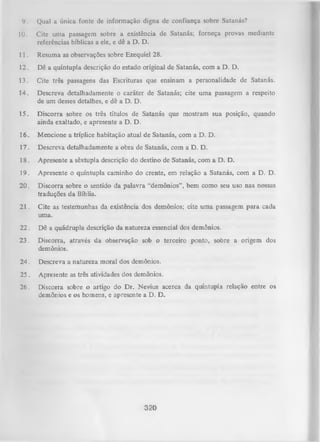 9.

Qual a única fonte dc informação digna de confiança sobre Satanás?

10.

Cite uma passagem sobre a existência de Satanás; forneça provas mediante
referências bíblicas a ele, e dê a D. D.

11.

Resuma as observações sobre Ezequiel 28.

12.

Dê a quíntupla descrição do estado original de Satanás, com a D. D.

13.

Cite três passagens das Escrituras que ensinam a personalidade de Satanás.

14.

Descreva detalhadamente o caráter de Satanás; cite uma passagem a respeito
de um desses detalhes, e dê a D. D.

15.

Discorra sobre os três títulos de Satanás que mostram sua posição, quando
ainda exaltado, e apresente a D. D.

16. Mencione a tríplice habitação atual de Satanás, com a D. D.
17. Descreva detalhadamente a obra de Satanás, com a D. D.
18.

Apresente a sêxtupla descrição do destino de Satanás, com a D. D.

19.

Apresente o quíntupla caminho do crente, em relação a Satanás, com a D. D.

20. Discorra sobre o sentido da palavra “demônios” , bem como seu uso nas nossas
traduções da Bíblia.
21. Cite as testemunhas da existência dos demônios; cite um a passagem para cada
uma.
22. Dê a quádrupla descrição da natureza essencial dos demônios.
23. Discorra, através da observação sob o terceiro ponto, sobre a origem dos
demônios.
24. Descreva a natureza moral dos demônios.
25.

Apresente as três atividades dos demônios.

26.

Discorra sobre o artigo do Dr. Nevius acerca da quíntupla relação entre
demônios e os homens, e apresente a D. D.

320

os

 