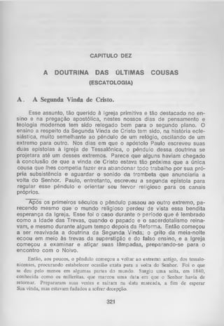 CAPITULO DEZ

A

DOUTRINA

DAS

ÚLTIMAS

COUSAS

(ESCATOLOGIA)

A.

A Segunda Vinda de Cristo.

Esse assunto, tão querido à Igreja primitiva e tão destacado no en­
sino e na pregação apostólica, nestes nossos dias de pensamento e
teologia modernos tem sido relegado bem para o segundo plano. O
ensino a respeito da Segunda Vinda de Cristo tem sido, na história ecle­
siástica, muito semelhante ao pêndulo de um relógio, oscilando de um
extremo para outro. Nos dias em que o apóstolo Paulo escreveu suas
duas epístolas à igreja de Tessalônica, o pêndulo dessa doutrina se
projetara até um desses extremos. Parece que alguns haviam chegado
à conclusão de que a vinda de Cristo estava tão próxima que a única
cousa que lhes competia fazer era abandonar todo trabalho por sua pró­
pria subsistência e aguardar o sonido da trombeta que anunciaria a
volta do Senhor. Paulo, entretanto, escreveu a segunda epístola para
regular esse pêndulo e orientar seu fervor religioso para os canais
próprios.
Após os primeiros séculos o pêndulo passou ao outro extremo, pa­
recendo mesmo que o mundo religioso perdeu de vista essa bendita
esperança da Igreja. Esse foi o caso durante O período que é lembrado
1
como a Idade das Trevas, quando o papado e o sacerdotalismo reina­
vam, e mesmo durante algum tempo depois da Reforma. Então começou
a ser reavivada a doutrina da Segunda Vinda; o grito da meia-noite
ecoou em meio às trevas da superstição e do falso ensino, e a Igreja
começou a examinar e atiçar suas lâmpadas, preparando-se para o
encontro com o Noivo.
Então, aos poucos, o pêndulo começou a voltar ao extremo antigo, dos tessalonicenses, procurando estabelecer ocasião exata para a voLta do Senhor. Foi o que
se deu pelo menos em algumas partes do mundo. Surgiu uma seita, em 1840,
conhecida como os milleritas, que marcou um a data em que o Senhor havia de
retornar. Prepararam suas vestes e saíram na data marcada, a fim de esperar
Sua vinda, mas estavam fadados a sofrer decepção.

321

 