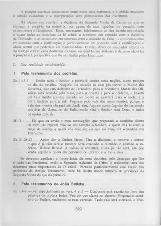 A posição accrtada encontra-se entre esses dois extremos, e é obtida mediante
0 estudo cuidadoso e a interpretação sem preconceitos das Escrituras.
H á alguns que rejeitam a doutrina da Segunda Vinda de Cristo ou que se
recusam a pregá-la ou ensiná-la, por causa de suas ligações, no passado, com
extremismos e fanatismos. Estes, entretanto, infelizmente os têm havido em relação
a quase todas as doutrinas da fé cristã: o triteísmo em conexão com a doutrina
da Trindade; o unitarianismo em conexão com a unidade de Deus; o antinomianismo
em conexão com a justificação; o perfeicionismo em conexão com a santificação; e
ainda outros que poderiam ser mencionados. O claro dever do ensinador bíblico ou
do teólogo é tirar essas doutrinas da lama na qual foram atoladas e de novo elevá-las
à posição e à perspectiva que lhe são dadas pelas Escrituras.
I.

Sua realidade estabelecida.

1.

Pelo testemunho dos profetas.

Zc 14.3-5 — Então sairá o Senhor e pelejará contra essas nações, como pelejou
no dia da batalha. Naquele dia estarão os seus pés sobrer o Monte das
Oliveiras, que está defronte de Jerusalém para o oriente; o Monte das Oli­
veiras será fendido pelo meio, para o oriente e para o ocidente, e haverá
um vale muito grande; metade do monte se apartará para o norte, e a
outra metade para o sul. Fugireis pelo vale dos meus montes, porque o
vale dos montes chegará até Azei; sim, fugireis como fugistes do terremoto
nos dias de Uzias, rei de Judá; então virá o Senhor meu Deus, e todos
os santos com ele.
Ml 3.1 — Eis que eu envio o meu mensageiro que preparará o caminho diante
de mim; de repente virá ao seu templo o Senhor, a quem vós buscais, o
Anjo da aliança a quem vós desejais; eis que ele vem, diz o Senhor dos
Exércitos.
Ez 21.26,27 — Assim diz o Senhor Deus: Tira o diadema, e remove a coroa;
o que é já não será o mesmo: será exaltado o humilde, e abatido o so­
berbo. Ruína! Ruína! A ruínas a reduzirei, e ela já não será, até que
venha aquele a quem ela pertence de direito; e a ele a darei.
Se devemos aquilatar a importância de um a
é dado nas Escrituras, então o Segundo Advento
doutrinas mais importantes da fé cristã. Nota-se
profecias do Antigo Testamento, onde há muito
Segunda Vinda do que da primeira.
2.

doutrina pelo destaque que lhe
de Cristo é realmente uma das
particularmente esse realce nas
maior número de previsões da

Pelo testemunho de João Batista.

1 c 3.3-6 — ver especialmente os vers. 4 e 5 — Conforme está escrito no livro das
palavras do profeta Isaías: Voz do que clama no deserto: Preparai o cami­
nho do Senhor, endireitai as suas veredas. Todo vale seiá aterrado, e nive­
322

 