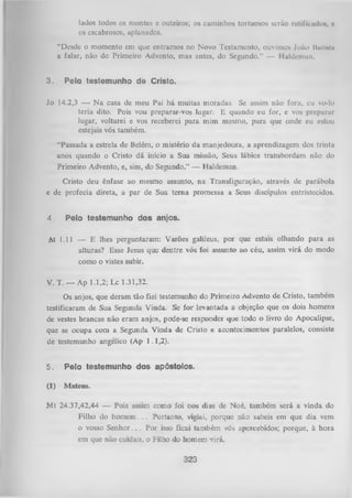 lados todos os montes e outeiros; os caminhos tortuosos serão retificado», o
os escabrosos, aplanados.
“Desde o momento em que entramos no Novo Testamento, ouvimos João llulislii
a falar, não do Primeiro Advento, mas antes, do Segundo.” — Haldeman.
3.

Pelo testemunho de Cristo.

Jo 14.2,3 — N a casa de meu
Pai há muitas
moradas. Se
assim
não fora, eu
teria dito. Pois vou preparar-vos lugar. E quando eu for, e vos preparar
lugar, voltarei e vos receberei para mim mesmo, para que onde eu estou
estejais vós também.
“Passada a estrela de Belém, o mistério da manjedoura, a aprendizagem dos trinta
anos quando o Cristo dá início a Sua missão, Seus lábios transbordam não do
Primeiro Advento, e, sim, do Segundo.” — Haldeman.
Cristo deu ênfase ao mesmo assunto, na Transfiguração, através de parábola
e de profecia direta, a par de Sua terna promessa a Seus discípulos entristecidos.
4.

Pelo testemunho dos anjos.

(A 1.11 — E lhes perguntaram: Varões galileus, por que estais olhando para as
alturas? Esse Jesus que dentre vós foi assunto ao céu, assim virá do modo
como o vistes subir.
V. T. — Ap 1.1,2; Lc 1.31,32.
Os anjos, que deram tão fiel testemunho do Primeiro Advento de Cristo, também
testificaram de Sua Segunda Vinda. Se for levantada a objeção que os dois homens
de vestes brancas não eram anjos, pode-se responder que todo o livro do Apocalipse,
que se ocupa com a Segunda Vinda de Cristo e acontecimentos paralelos, consiste
de testemunho angélico (Ap 1.1,2).

5.

Pelo testemunho dos apóstolos.

(1)

Mateus.

M t 24.37,42,44 — Pois assim como foi nos dias de Noé, também será a vinda do
Filho do hom em . . . Portanto, vigiai, porque não sabeis em que dia vem
o vosso S e n h o r.. . Por isso ficai também vós apercebidos; porque, à hora
em que não cuidais, o Filho do homem Yirá.

323

 