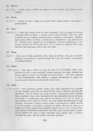 (2)

Marcos.

Mc 13.26 — Então verão o Filho do homem vir nas nuvens, com grande poder
e glória.
(3)

Lucas.

Lc 21.27 — Então se verá o Filho do homem vindo numa nuvem, com poder e
grande glória.
(4)

João.

1 Jo 3.1-3 — Vede que grande amor nos tem concedido o Pai, ao ponto de sermos
chamados filhos de Deus; e, de fato, somos filhos de Deus. Por essa razão
o mundo não nos conhece, portanto não o conheceu a ele mesmo. Amados,
agora somos filhos de Deus, e ainda não se manifestou o que havemos de
ser. Sabemos que, quando ele se manifestar, seremos semelhantes a ele,
porque havemos de vê-lo como ele é. E a si mesmo se purifica todo o que
nele tem esta esperança, assim como ele é puro.
(5)

Tiago.

Tg 5.7 — Sede, pois, irmãos, pacientes, até a vinda do Senhor. Eis que o lavrador
aguarda com paciência o precioso fruto da terra, até receber as primeiras
e as últimas chuvas.
(6)

Pedro.

1 Pe 1.7,13 — Para que o valor da vossa fé, um a vez confirmado, muito mais
precioso do que o ouro perecível, mesmo apurado por fogo, redunde em
louvor, glória e honra na revelação de Jesus Cristo. . . P or isso, cingindo
o vosso entendimento, sede sóbrios e esperai inteiramente na graça que
vos está sendo trazida na revelação de Jesus Cristo.
(7)

Paulo.

1 Ts 4.13-18 — N ão queremos, porém, irmãos, que sejais ignorantes com respeito
aos que dormem, para não vos entristecerdes como os demais, que não têm
esperança. Pois se cremos que Jesus morreu e ressuscitou, assim também
Deus, mediante Jesus, trará juntamente em sua companhia os que dormem.
Ora, ainda vos declaramos, por palavra do Senhor, isto: nós, os vivos, os
que ficarmos até à vinda do Senhor, de modo algum precederemos os que
dormem. Porquanto o Senhor mesmo, dada a sua palavra de ordem, ouvida
a voz do arcanjo, e ressoada a trombeta de Deus, descerá dos céus, e os
mortos em Cristo ressuscitarão primeiro; depois nós, os vivos, os que ficar­
mos, seremos arrebatados juntamente com eles, entre nuvens, para o encon­
tro do Senhor nos ares, e assim estaremos para sempre com o Senhor.
Consolai-vos, pois, uns aos outros com estas palavras.

324

 