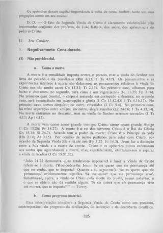 Os apóstolos deram capital importância à volta de nosso Senhor, tanto em suiin
pregações como em seu ensino.
D. D. — O fato da Segunda Vinda de Cristo é claramente estabelecido pelo
testemunho conjunto dos profetas, de João Batista, dos anjos, dos apóstolos, e do
próprio Cristo.
II.

Seu Caráter.

1.

Negativamente Considerado.

(1)

N ão providencia].
a.

Como a morte.

A morte é a penalidade imposta contra o pecado, mas a vinda do Senhor nos
livra do pecado e da penalidade (Rm 6.23; 1 Ts 4.17). Os pensamentos e as
experiências relativos à morte são dolorosos; os pensamentos relativos à vinda de
Cristo nos são muito caros (Jo 11.31; T t 2.13). No primeiro caso, olhamos para
baixo e choramos; no segundo, para cima e nos regozijamos (Jo 11.35; Fp 2.16).
No primeiro caso (morte), o corpo é semeado em corrupção e desonra; no segundo
caso, será ressuscitado em incorrupção e glória (1 Co 15.42,43; 1 Ts 4.16,17). No
primeiro caso, somos despidos; no outro, revestidos (2 Co 5.4). No primeiro caso,
há triste separação entre amigos; no outro, alegre reunião (Ez 24.16; 1 Ts 4.13,14).
Na morte entramos no descanso, mas na vinda do Senhor seremos coroados (1 Ts
4.13; Ap 14.13).
A morte vem como nosso grande inimigo; Cristo, como nosso grande Amigo
(1 Co 15.26; Pv 14.27). A morte é o rei dos terrores; Cristo é o Rei da Glória
(Jo 18.14; Sl 24.7). Satanás tem o poder da morte; Cristo é o Príncipe da vida
(Hb 2.14; A t 3.15). Por ocasião da m orte partimos para estar com Cristo; por
ocasião da Segunda Vinda Ele virá até nós (Fp 1.23; Jo 14.3). Jesus faz a distinção
entre a Sua vinda e a morte do crente. Cristo e os apóstolos nunca ordenaram
aos santos que aguardassem a morte, mas, repetidamente, exortaram-nos a esperar
a vinda do Senhor (1 Co 15.51,52).
“João 21.22 demonstra quão totalmente impossível é fazer a Vinda de Cristo
referir-se à morte. (‘Respondeu-lhe Jesus: Se eu quero que ele permaneça até
que eu venha, que te importa? Quanto a ti, segue-me’)- ‘Se eu quero que ele
permaneça’ evidentemente significa ‘Se eu quiser que ele permaneça vivo’.
Substitua-se, agora, a vinda de Cristo pela morte do crente, nessas palavras, e
o que se obtém não dá sentido algum: ‘Se eu quiser que ele permaneça vivo
até m orrer, que te importa?’ ” — Torrey.
b.

Como progresso material.

Essa interpretação considera a Segunda Vinda de Cristo como um processo,
contemporâneo do progresso da civilização, da invenção e da descoberta científica.
325

 