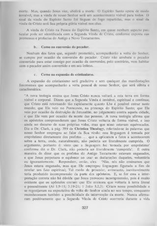 morte. Mus, quando Jesus vier, abolirá a morte. O Espírito Santo opera dc modo
invisível, mas a vinda de nosso Senhor será um acontecimento visível para todo*. ()
sinal da vinda do Espírito Santo foi línguas de fogo repartidas, mas o sinal da
vinda de Cristo será Sua própria glória visível nos céus.
A vinda de Cristo na Pessoa do Espírito Santo, em quase nenhum aspecto piir
ticular pode ser identificada com a Segunda Vinda de Cristo, conforme exposta nas
promessas e profecias do Antigo e Novo Testamentos.
b.

Como na conversão do pecador.

Nenhum dos fatos que, segundo prometido, acompanharão a volta do Senhor,
se cumpre por ocasião da conversão do pecador. Cristo não arrebata o pecador
convertido para estar consigo por ocasião da conversão; pelo contrário, vem habitar
com o pecador assim convertido e em seu íntimo.
c.

Como na expansão do cristianismo.

A expansão do cristianismo será gradativa e sem qualquer das manifestações
fenomenais que acompanharão a volta pessoal de nosso Senhor, que será súbita e
cataclismática.
“A nova teologia ensina que Jesus Cristo nunca voltará a esta terra em forma
visível e corporal. Dizem que a Segunda Vinda é invisível, espiritual e contínua;
que Cristo está retornando tão rapidamente quanto Lhe é possível entrar neste
mundo; que Ele veio no Pentecoste, na presença do Espírito Santo; que Ele
veio por ocasião da destruição de Jerusalém, no julgamento contra aquela cidade,
e que Ele vem por ocasião da morte das pessoas. A nova teologia afirma que
os apóstolos compreenderam que Jesus Cristo voltaria de forma visível, e isso
ainda no decurso de suas próprias vidas, mas que nisso estavam equivocados.
Diz o Dr. Clark, à pág. 399 de Christian Theology, referindo-se às palavras que
nosso Senhor empregou ao falar da Sua vinda: essa linguagem é tomada por
empréstimo diretamente dos p ro fe ta s.. . que a aplicaram a fatos a acontecerem
sobre a terra, onde, naturalmente, não poderia ser literalmente cumprida. O
argumento, portanto é: visto que a linguagem foi 'tomada por empréstimo’
conforme diz o Dr. Clark, não poderia ser literalmente ‘cumprida’. É outra
maneira de dizer que os profetas do Antigo Testamento estavam enganados,
e que Jesus perpetuou o equívoco ao usar as declarações daqueles, voluntária
ou ignorantemente. Respondem, então, eles: ‘Não, nós não ensinamos que
Jesus estava enganado, mas que Ele empregou linguagem figurada a fim de
revelar um fato espiritual; Tal modo de proceder, entretanto, inevitavelmente
teria produzido incompreensão da parte dos apóstolos. E, se for essa a inter­
pretação correta não há dúvida que Jesus provocou incompreensão, pois é muito
evidente que os apóstolos creram que ELe ensinara que voltaria à terra literal
e pessoalmente (At 1.9-11; 3.39-2L; 1 João 3.2,3). Criam nessa possibilidade e
se regozijavam na expectativa da volta do Senhor ainda no seu tempo, conquanto
reconhecessem também a possibilidade da intervenção da morte. N unca afirma­
ram positivamente que a Segunda Vinda de Cristo ocorreria durante a vida

327

 