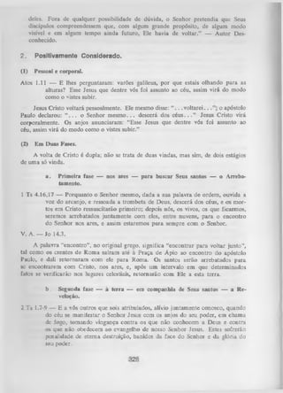 deles. Fora de qualquer possibilidade de dúvida, o Senhor pretendia que Seus
discípulos compreendessem que, com algum grande propósito, de algum modo
visível e em algum tempo ainda futuro, Ele havia de voltar.” — A utor Des­
conhecido.
2.

Positivamente Considerado.

(1)

Pessoal e corporal.

Atos 1.11 — E lhes perguntaram: varões galileus, por que estais olhando para as
alturas? Esse Jesus que dentre vós foi assunto ao céu, assim virá do modo
como o vistes subir.
Jesus Cristo voltará pessoalmente. Ele mesmo disse: “ . . .v o lta re i..
o apóstolo
Paulo declarou: “ . . . o Senhor m e sm o .. . descerá dos c é u s .. . ” Jesus Cristo virá
corporalmente. Os anjos anunciaram: “Esse Jesus que dentre vós foi assunto ao
céu, assim virá do modo como o vistes subir.”
(2)

Em Duas Fases.

A volta de Cristo é dupla; não se trata de duas vindas, mas sim, de dois estágios
de uma só vinda.
a.

Primeira fase — nos ares — para buscar Seus santos — o Arrebatamento.

1 Ts 4.16,17 — Porquanto o Senhor mesmo, dada a sua palavra de ordem, ouvida a
voz do arcanjo, e ressoada a trombeta de Deus, descerá dos céus, e os mor­
tos em Cristo ressuscitarão primeiro; depois nós, os vivos, os que ficarmos,
seremos arrebatados juntamente com eles, entre nuvens, para o encontro
do Senhor nos ares, e assim estaremos p ara sempre com o Senhor.
V. A. — Jo 14.3.
A palavra “encontro” , no original grego, significa “encontrar para voltar junto”,
tal como os crentes de Rom a saíram até à Praça de Ápio ao encontro do apóstolo
Paulo, e dali retornaram com ele para Roma. Os santos serão arrebatados para
sc encontrarem com Cristo, nos ares, e, após um intervalo em que determinados
fatos se verificarão nos lugares celestiais, retornarão com Ele a esta terra.
b.

Segunda fase — à terra — em companhia de Seus santos — a R e­
velação.

2 Ts 1.7-9 — E a vós outros que sois atribulados, alívio juntamente conosco, quando
do céu se manifestar o Senhor Jesus com os anjos do seu poder, em chama
de fogo, tomando vingança contra os que não conhecem a Deus e contra
os que não obedecem ao evangelho de nosso Senhor Jesus. Estes sofrerão
penalidade de eterna destruição, banidos da face do Senhor e da glória do
seu poder.

 