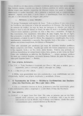 viria a dividir-se em duas partes, oriental e ocidental, para nunca muis wiem iiiiíiIhhV
Que homem, mesmo vivendo nos dias dc Antíoco, poderia ter sabido que, em mu
última etapa, esse império consistiria de diversos reinos, nos quais se iruniilii it
democracia e o poder imperial? Até o presente a profecia vem se cumprindo llle
ralmente. Apenas uma parte é ainda futura: a manifestação final dos de/ drilim
dos pés e o derrubamento da imagem pela pedra.”
c.

Referente a nosso Salvador.

“O Antigo Testamento está repleto de Jesus. Toda a profecia O tem como temu
As Escrituras nos fornecem a linha da ascendência do Messias. Ele havia dc sei
da semente da mulher, da raça de Sem, da linhagem d« Abraão, por meio dc
Isaque e Jacó (e não de Ismael ou Esaú), da tribo de Judá e da família de Davi."
“Encontramos também a previsão de toda a Sua vida e ministério. O lugar de
Seu nascimento, Seu nascimento miraculoso de uma virgem, Sua ida ao Egito,
Seu precursor, o caráter de Seu ministério, Sua entrada em Jerusalém montado
em jumento, a traição de que foi vítima, Seu julgamento e crucificação, Sua morte,
sepultamento, ressurreição e ascensão, Sua segunda vinda e Seu reino — tudo foi
predito em termos inequívocos, do Gênesis a Malaquias.”
“Tem sido calculado por estudiosos que mais de trezentos detalhes proféticos
foram cumpridos em Cristo. Aqueles que ainda não foram cumpridos se referem
à Sua segunda vinda e ao Seu reino, ainda futuros. Poderia essa profusão de
profecias messiânicas ter cumprimento num a única pessoa, se não viesse de Deus?
Como são verdadeiras as palavras das Escrituras: ‘...ja m a is qualquer profecia
foi dada por vontade humana, entretanto homens falaram da parte de Deus mo­
vidos pelo Espírito Santo.” — Boddis.
(4)

Suas próprias declarações.

2 Tm 3.16 — Toda Escritura é inspirada por Deus e útil para o ensino, para a
repreensão-, para a correção, p ara a educação na justiça.
V. A. — 2 Sm 23.1,2; 2 Pe 1.20,21.
A Bíblia, cuja genuinidade tem sido estabelecida e cuja credibilidade tem sido
comprovada, declara sua própria inspiração e autoridade divinas.
3.

O Testemunho de Cristo — Evidência Conlirmatória das Declara­
ções das Escrituras, por Ele e por meio dEle.

A vida e o ministério inteiros de Jesus, juntamente com Sua ressurreição, põem
0 selo confirmatório sebre a inspiração e a autoridade divinas das Escrituras.
< I)

S uas p alav ras.

1 .c 24.44,45 — A seguir Jesus lhes disse: São estas as palavras que eu vos falei,
estando ainda convosco, que importava se cumprisse tudo o que de mim
está escrito na Lei de Moisés, nos Profetas e nos Salmos. Então lhes abriu
o entendimento para compreenderem as Escrituras.

"Í5

 