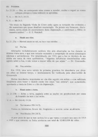 (6)

Próxima.

Lc 21.28 — Ora, ao começarem estas cousas a suceder, exultai e erguei as vossas
cabeças; porque a vossa redenção se aproxima.
V. A. — M t 16.3; 24.33.
V. T. — M t 24.3.
“Os sinais da Segunda Vinda de Cristo estão agora se tornando tão evidentes e
tão numerosos que quase desafiam enumeração. Os jornais nos fornecem, diaria­
mente, novos sinais do encerramento desta dispensação, e confirmam a Bíblia de
maneira notável.” — E. E. Hatchell.
a.

Sinais nos céus.

Lc 2 1 ,25a — Haverá sinais no sol, na lua e nas estrelas. . .
(a)

N a lua.

Alterações verdadeiramente notáveis têm sido observadas na lua durante os
últimos trinta anos, o que tem tornado necessário a composição de novos almanaques
náuticos e astronômicos. Foi determinado, em 1921, que a lua se desviara de sua
órbita em cerca de vinte quilômetros. “Algumas influências desconhecidas estão
agindo sobre a lua, e não temos a menor idéia do que sejam.” — Dr. Crommelin.
(b)

Nas estrelas.

Em 1918, uma nova estrela de primeira grandeza foi descoberta por diver­
sos olhos ao mesmo tempo, e imediatamente foi verificada pelo observatório de
Greenwich.
Outras descobertas importantes no céu têm seguido em ordem e com suficiente
freqüência para trazer o mundo ciente dos sinais “nas estrelas”, que aumentarão,
apontando a vinda de Cristo e o fim da dispensação.
b.

Sinais sobre a terra.

Lc 21.25b — Sobre a terra, angústia entre as nações em perplexidade por causa
do bramido do mar e das ondas.
V. A. — Mt 24.6-8; 19.28.
(a)

Terremotos (Mt 24.7).

Nunca os terremotos foram tão freqüentes e severos como atualmente.
(b)

Pestilências (Mt 24.7).

A pior peste de que se tem notícia foi a que varreu o mundo nos anos de 1918
c I*>I9 c que somente na índia arrebatou um total de 12.000.000 de vidas.

330

 