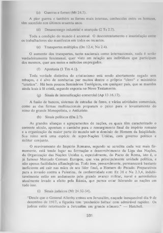 (c)

Guerras e fomcs (Mt 24.7).

A pior guerra e também as fomes mais intensas, conhecidas entre os homem,
têm sucedido nos últimos sessenta anos.
(d)

Desassossego industrial e anarquia (2 Ts 2.7).

Toda a condição do mundo é anormal. O descontentamento e insatisfação entre
os trabalhadores são manifestos em todos os recantos.
(e)

Transportes múltiplos (Dn 12.4; N a 2.4).

O
aumento dos transportes, tanto nacionais como internacionais, nada é senão
verdadeiramente fenomenal, quer visto em relação aos indivíduos que participam
dos mesmos, quer aos meios e métodos empregados.
(f)
Toda
rebuços, e
“cristãos”.
ainda leais

Apostasia (1 Tm 4.1).

verdade distintiva do cristianismo está sendo abertamente negado sem
é alvo de zombarias por muitos dentre o próprio “clero” e ministério
H á bem poucos Seminários Teológicos, em qualquer país, que se mantêm
à fé cristã, segundo exposta no Novo Testamento.

(g)

Sinais de intensificação comercial (Ap 13.16,17).

A fusão de bancos, sistemas de estradas de ferro, e várias atividades comerciais,
como as das firmas multinacionais preparam o palco para o levantamento do
reino do grande Monopolista, o Anticristo.
(h)

Sinais políticos (Dn 2.7).

As grandes alianças e agrupamentos de nações, os quais têm caracterizado o
corrente século, apontam o caminho para o ressurgimento final do império romano
e a organização da maior parte do mundo sob o domínio do Homem da Iniqüidade.
Sou reino será uma espécie de super-Nações Unidas, com governo político e
militar conjunto.
O
reavivamento do Império Rom ano, segundo se acredita cada vez mais fir
memente, está tendo lugar na formação e desenvolvimento da Liga das Nações,
da Organização das Nações Unidas e, especialmente, do Pacto de Roma, isto é, o
já famoso Mercado Comum Europeu, que visa principalmente unidade política, e
não apenas facilidades alfandegárias. Tudo isso, provavelmente, permanecerá bastante
ineficiente até cair nas mãos de seu líder final, o Homem do Pecado. Preparativos
para a invasão contra a Palestina, de conformidade com Ez 38 e N a 2.3,4, indubi­
tavelmente estão em andamento pelo grande avanço militar, navai e aeronáutico
atualmente levado a efeito pela Rússia, que parece estar liderando as nações cm
tudo isso.
(i)

Sinais judaicos (Mt 24.32-34).

“Desde que o General Allenby entrou em Jerusalém, naquele inesquecível dia 9 de
dezembro de 1917, a figueira tem ‘produzido folhas’ com admirável rapidez. Os
judeus estão retom ando a Jerusalém em grande número." — Hatchell.

331

 