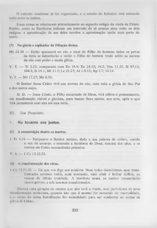 O exército israelense já foi organizado, e o estudo do hebraico está tomando
vulto entre os judeus.
Essas coisas se relacionam primariamente ao segundo estágio da vinda de Cristo.
Porém, como as Escrituras indicam um intervalo de só poucos anos entre os dois
estágios, a aproximação de um deles envolve a aproximação ainda mais perto do
outro.
(7)

N a glória e esplendor da Filiação divina.

Mt 24.30 — Então aparecerá no céu o sinal do Filho do homem; todos os povos
da terra se lamentarão e verão o Filho do homem vindo sobre as nuvens
do céu com poder e muita glória.
V. T. — T t 2.13, comparado com Êx 19.9; Êx 24.15; 34.5; Nm 11.25; Sl 97.12;
104.3; Is 19.1; M t 11.5; Lc 21.27; A t 1.9-11; Ap 1.7; 14.14.
V. T. — M t 17.27; Mc 8.38.
O
Senhor Jesus Cristo virá nas nuvens do céu, com toda a glória de Seu Pai
e dos santos anjos.
D. D. — Jesus Cristo, o Filho encarnado de Deus, virá súbita e pessoalmente,
em manifestação visível e gloriosa, para buscar Seus santos, nos ares, após o que
virá juntamente com eles até esta terra.
III.

Seu Propósito.

1.

No tocante aos justos.

(1)

A ressurreição dentre os mortos.

1 Ts 4.16 — Porquanto o Senhor mesmo, dada a sua palavra de ordem, ouvida
a voz do arcanjo, e ressoada a trom beta de Deus, descerá dos céus, e os
mortos em Cristo ressuscitarão primeiro.
V. A. — 1 Co 15.22,23.
(2)

A transformação dos vivos.

I Co 15.51,52 — Eis que vos digo um mistério: Nem. todos dormiremos, mas trans­
formados seremos todos, num momento, num abrir e fechar dolhos, ao
ressoar da última trombeta. A trombeta soará, os mortos ressuscitarão
incorruptíveis, e nós seremos transformados.
Iliivurá uma geração de crentes que não verá a morte, mas participará de um a
liuiisformação misteriosa, quando isto que é mortal for revestido de imortalidade,
« ii corpo dc nossa humilhação for remodelado para ser conforme ao corpo da
•
glória ile Cristo.

332

 