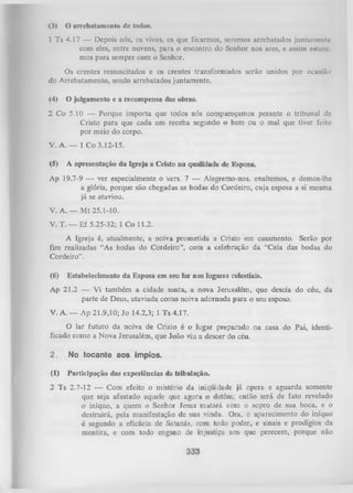 (3) O arrebatnmcnto dc todos.
1 Ts 4.17 — Depois nós, os vivos, os que ficarmos, seremos arrebatados juntamente
com eles, entre nuvens, para o encontro do Senhor nos ares, e assim eitnrc
mos para sempre com o Senhor.
Os crentes ressuscitados e os crentes transformados serão unidos por ocasião
do Arrebatamento, sendo arrebatados juntamente.
(4)

O julgamento e a recompensa das obras.

2 Co 5.10 — Porque importa que todos nós compareçamos perante o tribunal de
Cristo para que cada um receba segundo o bem ou o mal que tiver feito
por meio do corpo.
V. A. — 1 Co 3.12-15.
(5)

A apresentação da Igreja a Cristo na qualidade de Esposa.

Ap 19.7-9 — ver especialmente o vers. 7 — Alegremo-nos, exultemos, e demos-lhe
a glória, porque são chegadas as bodas do Cordeiro, cuja esposa a si mesma
já se ataviou.
V. A. — M t 25.1-10.
V. T. — Ef 5.25-32; 1 Co 11.2.
A Igreja é, atualmente, a noiva prometida a Cristo em casamento. Serão por
fim realizadas “As bodas do Cordeiro”, com a celebração da “Ceia das bodas do
Cordeiro”.
(6)

Estabelecimento da Esposa em seu lar nos lugares celestiais.

Ap 21.2 — Vi também a cidade santa, a nova Jerusalém, que descia do céu, da
parte de Deus, ataviada como noiva adornada para o seu esposo.
V. A. — Ap 21.9,10; Jo 14.2,3; 1 Ts 4.17.
O lar futuro da noiva de Cristo é o lugar preparado na casa do Pai, identi­
ficado como a Nova Jerusalém, que João viu a descer do céu.
2.

No tocante aos ímpios.

(I)

Participação das experiências da tributação.

2 Ts 2.7-12 — Com efeito o mistério da iniqüidade já opera e aguarda somente
que seja afastado aquele que agora o detém; então será de fato revelado
o iníquo, a quem o Senhor Jesus m atará com o sopro de sua boca, e o
destruirá, pela manifestação de sua vinda. Ora, o aparecimento do iníquo
é segundo a eficácia de Satanás, com todo poder, e sinais e prodígios da
mentira, e com todo engano de injustiça aos que perecem, porque não

 