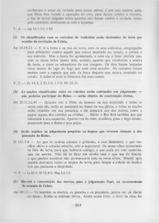 acolheram o amor da verdade para serem salvos; é por este motivo, pois,
que Deus lhes manda a operação do erro, para darem crédito à mentira,
a fim de serem julgados todos quantos não deram crédito à verdade; antes,
pelo contrário, deleitaram-se com a injustiça.
V. A. — Ap 16.1-14; 3.10.
(2)

Os identificados com os exércitos do Anticristo serão destruídos da terra por
ocasião da revelação de Cristo.

Ap 10.19-21 — E vi a besta e os reis da terra, com os seus exércitos, congregados
para pelejarem contra aquele que estava montado no cavalo, e contra o
seu exército. Mas a besta foi aprisionada, e com ela o falso profeta que,
com os sinais feitos diante dela, seduziu aqueles que receberam a marca
da besta, e eram os adoradores da sua imagem. Os dois foram lançados
vivos dentro do lago do fogo que arde com enxofre. Os restantes foram
mortos com a espada que saía da boca daquele que estava montado no
cavalo. E todas as aves se fartaram das suas carnes.
V. T. — Zc 14.3; 2 Ts 2.8; 1.7-9; M t 24.21.
(3)

As nações classificadas entre os cabritos serão extirpadas em julgamento —
não poderão participar do Reino — serão objetos da condenação eterna.

M t 25.31,32,41 — Quando vier o Filho do homem na sua majestade e todos os
anjos com ele, então se assentará no trono da sua glória; e todas as nações
serão reunidas em sua presença, e ele separará uns dos outros, como o
pastor separa dos cabritos as ovelhas. . . Então o Rei dirá também aos que
estiverem à sua esquerda: Apartai-vos de mim, malditos, para o fogo eterno,
preparado para o diabo e seus anjos.
(4)

Serão sujeitos ao julgamento perpétuo os ímpios que viverem durante a dis­
pensação do Reino.

Sl 101.5-8 — Ao que às ocultas calunia o próximo, a esse destruirei; o que tem
olhar altivo e coração soberbo, não o suportarei. Os meus olhos procurarão
os fiéis da terra, para que habitem comigo; o que anda em reto caminho,
esse me servirá. N ão há de ficar em minha casa o que usa de fraude;
o que profere mentiras não permanecerá ante os meus olhos. Manhã após
m anhã destruirei todos os ímpios da terra, para limpar a cidade do Senhor
dos que praticam a iniqüidade.
V. T. — I&26.9; Sl 72.4-6; M q 5.8-15.
(5)

Haverá a ressurreição dos mortos, para o julgamento final, no encerramento
(Io reinado de Cristo.

Ap 20.12 — Vi também os mortos, os grandes e os pequenos, postos em pé diante
do trono. Então se abriram livros. Ainda outro livro, o livro da vida, foi

334

 