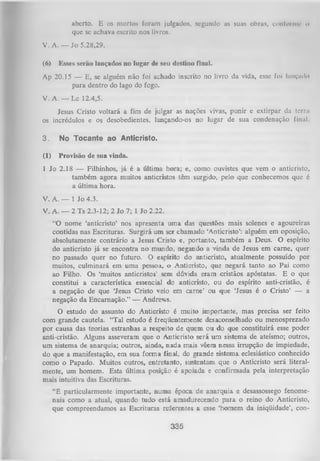 aberto. E os mortos foram julgados, segundo as suas obras, conforme o
que se achava escrito nos livros.
V. A. — Jo 5.28,29.
(6)

Esses serão lançados no lugar de seu destino final.

Ap 20.15 — E, se alguém não foi achado inscrito no livro da vida, esse foi lunçudo
para dentro do lago do fogo.
V. A. — Lc 12.4,5.
Jesus Cristo voltará a fim de julgar as nações vivas, punir e extirpar da terra
os incrédulos e os desobedientes, lançando-os no lugar de sua condenação final.
3.

No Tocante ao Anticristo.

(1)

Provisão de sua vinda.

1 Jo 2.18 — Filhinhos, já é a última hora; e, como ouvistes que vem o anticristo,
também agora muitos anticristos têm surgido, pelo que conhecemos que é
a última hora.
V. A. — 1 Jo 4.3.
V. A. — 2 Ts 2.3-12; 2 Jo 7; 1 Jo 2.22.
“O nome ‘anticristo’ nos apresenta um a das questões mais solenes e agoureiras
contidas nas Escrituras. Surgirá um ser chamado ‘Anticristo’: alguém em oposição,
absolutamente contrário a Jesus Cristo e, portanto, também a Deus. O espírito
do anticristo já se encontra no mundo, negando a vinda de Jesus em came, quer
no passado quer no futuro. O espírito do anticristo, atualmente possuído por
muitos, culminará em um a pessoa, o Anticristo, que negará tanto ao Pai como
ao Filho. Os ‘muitos anticristos’ sem dúvida eram cristãos apóstatas. E o que
constitui a característica essencial do anticristo, ou do espírito anti-cristão, é
a negação de que ‘Jesus Cristo veio em carne’ ou que ‘Jesus é o Cristo’ — a
negação da Encarnação.” — Andrews.
O estudo do assunto do Anticristo é muito importante, mas precisa ser feito
com grande cautela. “Tal estudo é freqüentemente desaconselhado ou menosprezado
por causa das teorias estranhas a respeito de quem ou do que constituirá esse poder
anti-cristão. Alguns asseveram que o Anticristo será um sistema de ateísmo; outros,
um sistema de anarquia; outros, ainda, nada mais vêem nessa irrupção de impiedade,
do que a manifestação, em sua form a final, do grande sistema eclesiástico conhecida
como o Papado. Muitos outros, entretanto, sustentam que o Anticristo será literal­
mente, um homem. Esta última posição é apoiada e confirmada pela interpretação
mais intuitiva das Escrituras.
“É particularmente importante, num a época de anarquia e desassossego fenome­
nais como a atual, quando tudo está amadurecendo para o reino do Anticristo,
que compreendamos as Escrituras referentes a esse ‘homem da iniqüidade’, con­

335

 