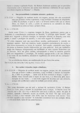 forme o chama o apóstolo Paulo. Sir Robcrt Anderson sustenta que as previsões
relacionadas com o Anticristo são ainda mais distintas e definidas do que aquelas
que dizem respeito ao Messias.” — Mantle.
a.

Sua personalidade é retratada: atraente e poderosa.

2 Ts 2.3,4 — Ninguém de nenhum modo vos engane, porque isto não acontecerá
sem que primeiro venha a apostasia, e seja revelado o homem da iniqüidade,
o filho da perdição, o qual se opõe e se levanta contra tudo que se chama
Deus, ou objeto de culto, a ponto de assentar-se no santuário de Deus,
ostentando-se como se fosse o próprio Deus.
V. A. — 2 Ts 2.9.
Assim como Cristo é a expressa imagem de Deus, igualmente parece que o
Anticristo é a manifestação culminante de Satanás, “o príncipe deste mundo”. Sua
vinda será “segundo a eficácia (energia, ou operação interna) de Satanás, com todo
poder, e sinais e prodígios da mentira, e com todo engano de injustiça”.
“O cristo impostor será um maravilhoso erudito, perfeitamente à vontade em
qualquer assunto. Será um cientista, tendo completo conhecimento do oculto, e
suas mãos manusearão as forças do invisível. Será orador, possuindo uma língua
de prata; os homens ficarão embevecidos por suas palavras. Será um verdadeiro
mago das finanças, ultrapassando em habilidade os mais capazes financistas que
já viveram. Será um gênio militar, sobrepujando a todos os maiores generais
pelo seu magnetismo e estratégia. Os homens agregar-se-ão a ele aos milhares
e em torno de sua bandeira, sentindo-se orgulhosos em servir sob seu comando.”
— Mantle.
Ver as referências abaixo, em confirmação do que ficou dito acima:
Dn 8.23,24; Ez 28.3; Dn 7.20; Ap 6.2; 13.2,4; 17.17.
b.

Seu caráter é descrito: ímpio e blasfemo.

2 Ts 2.3,9,10 — Ninguém de nenhum modo vos engane, porque isto não acontecerá
sem que primeiro venha a apostasia, e seja revelado o homem da iniqüida­
de, o filho da p erd iç ã o .. . então será de fato revelado o iníquo, a quem o
Senhor Jesus m atará com o sopro de sua boca, e o destruirá, pela mani­
festação de sua v in d a .. . e com todo engano de injustiça aos que perecem,
porque não acolheram o amor da verdade para serem salvos.
V. A. — 2 Ts 2.8.
“Seu nome demonstra que ele será a antítese do verdadeiro Cristo. O Senhor
Jesus é o Juste; mas o homem da iniqüidade será o iníquo. O Senhor Jesus foi
‘nascido sob a lei' (Gl 4.4); o Anticristo opor-se-á a toda lei, sendo ‘lei para si
mesmo’. Quando o Salvador entrou no mundo, Ele disse: ‘Eis aqui estou para
Inzer, 6 Deus, a tua vontade’ (Hb 10.9); mas do Anticristo está escrito: ‘Este
rei lará segundo a sua vontade’. O Anticristo estabelecer-se-á em oposição direta
u toda autoridade, tanto divina como humana.

336

 