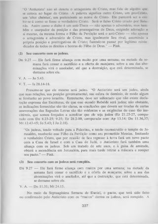 "O 'Anticristo’ não só denota o antagonista dc Cristo, mas fala dc algucm que
se coloca no lugar dc Cristo. A palavra significa outro Cristo, um pro-Crlito,
um ‘alter christus’, um pretendente ao nome de Cristo. Ele parecerá scr c oxí
bir-se-á como se fosse o verdadeiro Cristo. Será o falso Cristo criado por Saiu
nãs. Assim como o diabo é um anti-Theos — não apenas o adversário, mus luni
bém o usurpador da posição e das prerrogativas de Deus, exigindo adoruçüo u
& mesmo, da mesma form a o Filho da Perdição será o anti-Cristo — não aponus
i
o antagonista e adversário de Cristo, mas igualmente Seu rival; assumindo a
própria posição e prerrogativas de Cristo; fazendo-se passar por legítimo reivin
dicador de todos os direitos e honras do Filho de Deus.” — Pink.
(2)

Seu concerto com os judeus.

Dn 9.27 — Ele fará firme aliança com muito por uma semana; na metade da se­
mana fará cessar o sacrifício e a oferta de manjares; sobre a asa das abominações virá o assolador, até que a destruição, que está determinada, se
derrame sobre ele.
V. A. — Jo 5.43.
V. T. — Is 28.14-18.
Presume-se que ele mesmo será judeu. “O Anticristo será um judeu, ainda
que suas relações, sua posição governamental, sua esfera de domínio, de modo algum
se limitarão ao povo israelita. Entretanto, deve ser salientado que não existe decla­
ração expressa das Escrituras, de que esse ousado Rebelde será judeu; não obstante,
as indicações fornecidas são tão claras, as conclusões que devem ser tiradas de certas
asseverações das Sagradas Letras são tão evidentes e as exigências do caso tão ine­
vitáveis, que somos forçados a acreditar que ele seja judeu (Ez 21.25-27, compa­
rado com Dn 8.23-25; 9.25; Ez 28.2-10, comparado com Ap 13.14; Dn 11.36,37;
M t 12.43-45; Jo 5.43; I Jo 2.18).
“Os judeus, tendo voltado para a Palestina, e tendo reconstruído o templo de Je­
rusalém, receberão esse Filho da Perdição como seu prometido Messias. Imitando
o verdadeiro Cristo, que por ocasião de Seu regresso à terra fará um novo pacto
com a Casa de Israel e com a Casa de Judá, o Anticristo fará também uma
aliança com os judeus. Sob um tratado de sete anos, e à guisa de amizade,
obterá a ascendência em Jerusalém, para mais tarde retirar a máscara e romper
seu pacto.” — Pink.
(3)

Seu concerto com

os judeus será rompido.

Dn 9.27 — Ele fará firme aliança com muitos por uma semana; na metade da
semana fará cessar o sacrifício e a oferta de manjares; sobre a asa das
abominações virá o assolador, até que a destruição, que está determinada,
se derrame sobre ele.
V. A. — Dn 11.31; M t 24.15.
N o meio da Septuagésima Semana de Daniel, o pacto, que terá sido feito
ou confirmado pelo Anticristo com os “muitos” dentre os judeus, será rompido. A

337

 