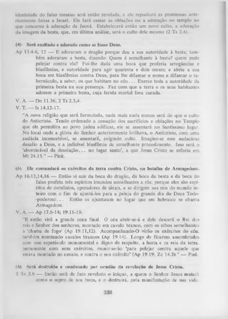 identidade do falso messias será então revelada, e ele repudiará as promessas ante­
riormente feitas a Israel. Ele fará cessar as oblações ou a adoração no templo no
que concerne à adoração de Jeová. Estabelecerá então um novo culto, a adoração
da imagem da besta, que, em última análise, será o culto dele mesmo (2 Ts 2.4).
(4)

Será exaltado e adorado como se fosse Deus.

Ap 13.4-6, 12 — E adoraram o dragão porque deu a sua autoridade à besta; tam­
bém adoraram a besta, dizendo: Quem é semelhante à besta? quem pode
pelejar contra ela? Foi-lhe dada uma boca que proferia arrogâncias e
blasfêmias, e autoridade para agir quarenta e dois meses; e abriu a sua
boca em blasfêmias contra Deus, para lhe difamar o nome e difamar o tabernáculo, a saber, os que habitam no c é u . . . Exerce toda a autoridade da
primeira besta na sua presença. Faz com que a terra e os seus habitantes
adorem a primeira besta, cuja ferida m ortal fora curada.
V. A. — Dn 11.36; 2 Ts 2.3,4.
V. T. — Is 14.12-17.
“A nova religião que será formulada, nada mais nada menos será do que o culto
do Anticristo. Tendo ordenado a cessação dos sacrifícios e oblações no Templo
que ele perm itira ao povo judeu edificar, ele se assentará no Santíssimo lugar.
N o local onde a glória do Senhor anteriormente brilhava, o Anticristo, com uma
audácia inconcebível, se assentará, exigindo culto. Imagine-se esse audacioso
desafio a Deus, e a indizível blasfêmia de semelhante procedimento. Isso será o
‘abominável da desolação.. . no lugar santo’, a que Jesus Cristo se referiu em
M t 24.15.” — Pink.
(5)

Ele comandará os exércitos da terra contra Cristo, na batalha de Armagedom.

Ap 16.13,14,16 — Então vi sair da boca do dragão, da boca da besta e da boca do
falso profeta três espíritos imundos semelhantes a rãs; porque eles são espí­
ritos de demônios, operadores de sinais, e se dirigem aos reis do mundo in­
teiro com o fim de ajuntá-los para a peleja do grande dia do Deus Todo-p o d e ro so ... Então os ajuntaram no lugar que em hebraico se chama
Armagedom.
V. A. — Ap 17.8-14; 19.11-19.
“E então virá a grande cena final. O céu abrir-se-á e dele descerá o Rei dos
reis e Senhor dos senhores, montado em cavalo branco, com os olhos semelhantes
a "chama de fogo’ (Ap 19.11,12). Acompanhando-O virão os exércitos do céu,
também moDtando cavalos brancos (Ap 19.14). Longe de ficarem assombrados
com esse espetáculo monumental e digno de respeito, a besta e os reis da terra,
juntamente com seus exércitos, reunir-se-ão ‘para pelejar contra aquele que
estava montado no cavalo, e contra o seu exército’ (Ap 19.19; Zc 14.3).” — Pink.
(6)

S erá destruído e condenado por ocasião da revelação de lesus Cristo.

2 'Is 2.8 — Então será de fato revelado o iníquo, a quem o Senhor Jesus matará
como o sopro de sua boca, e o destruirá, pela manifestação de sua vida.

338

 