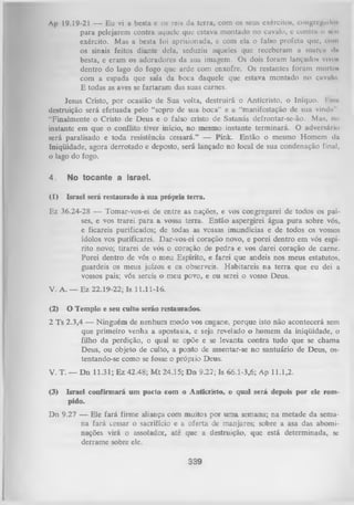 Ap 19.19-21 — Eu vi a besta c os reis da terra, com os seus exércitos, congrcgmlos
para pelejarem contra aquele que estava montado no cavalo, e contra o mu
exército. Mas a besta foi aprisionada, e com ela o falso profeta que, com
os sinais feitos diante dela, seduziu aqueles que receberam a murca <l»
besta, c eram os adoradores da sua imagem. Os dois foram lançados vivo»
dentro do lago do fogo que arde com enxofre. Os restantes foram mortOt
com a espada que saía da boca daquele que estava montado no cavalo.
E todas as aves se fartaram das suas carnes.
lesus Cristo, por ocasião de Sua volta, destruirá o Anticristo, o Iníquo. K snh
destruição será efetuada pelo “sopro de sua boca” e a “manifestação de sua vinda”
“Finalmente o Cristo de Deus e o falso cristo de Satanás defrontar-se-ão. Mas, no
instante em que o conflito tiver início, no mesmo instante terminará. O adversário
será paralisado e toda resistência cessará.” — Pink. Então o mesmo Homem da
Iniqüidade, agora derrotado e deposto, será lançado no local de sua condenação final,
o lago do fogo.
4.

No tocante a Israel.

(1)

Israel será restaurado à sua própria terra.

Ez 36.24-28 — Tomar-vos-ei de entre as nações, e vos congregarei de todos os paí­
ses, e vos trarei para a vossa terra. Então aspergirei água pura sobre vós,
e ficareis purificados; de todas as vossas imundícias e de todos os vossos
ídolos vos purificarei. Dar-vos-ei coração novo, e porei dentro em vós espí­
rito novo; tirarei de vós o coração de pedra e vos darei coração de carne.
Porei dentro de vós o meu Espírito, e farei que andeis nos meus estatutos,
guardeis os meus juízos e os observeis. Habitareis na terra que eu dei a
vossos pais; vós sereis o meu povo, e eu serei o vosso Deus.
V. A. — Ez 22.19-22; Is 11.11-16.
(2)

O Templo e seu culto serão restaurados.

2 Ts 2.3,4 — Ninguém de nenhum modo vos engane, porque isto não acontecerá sem
que primeiro venha a apostasia, e seja revelado o homem da iniqüidade, o
filho da perdição, o qual se opõe e se levanta contra tudo que se chama
Deus, ou objeto de culto, a ponto de assentar-se no santuário de Deus, ostentando-se como se fosse o própiio Deus.
V. T. — Dn 11.31; Ez 42.48; M t 24.15; D n 9.27; Is 66.1-3,6; Ap 11.1,2.
(3)

Israel confirmará um pacto com o Anticristo, o qual será depois por ele rom­
pido.

D n 9.27 — Ele fará firme aliança com muitos por um a semana; na metade da sema­
na fará cessar o sacrifício e a oferta de manjares; sobre a asa das abominações virá o assolador, até que a destruição, que está determinada, sc
derrame sobre ele.
339

 