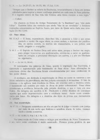 V. A. — Lc 24.25-27; Jo 10.35; M t 15.3,6; 5.18.
"Sempre que o Senhor se referia às Escrituras, invariavelmente o fazia cm termos
calculados para inspirar a maior confiança possível cm cada uma de Suas palavras.
E o registro inteiro de Sua vida não fornece uma única exceção a essa regra.”
— Collett.
Ele chamou os livros do Antigo Testamento de “a Escritura” que “não pode
falhar”. Também falou das verdades que ainda “hão de ser reveladas” e forneceu
instruções concernentes ao Espírito Santo, por meio de Quem seria dada essa reve­
lação (Jo 16.13,14).
(2)

Suas obras.

M t 11.4,5 — E Jesus, respondendo, disse-lhes: Ide, e anunciai a João o que estais
ouvindo e vendo: Os cegos vêem, os coxos andam, o leprosos são purifica­
dos, os surdos ouvem, os mortos são ressuscitados, e aos pobres está
sendo pregado o evangelho.
Is 61.1 — O Espírito do Senhor Deus está sobre mim, porque o Senhor me ungiu,
para pregar boas-novas aos quebrantados, enviou-me a curar os quebrantados de coração, a proclamar libertação aos cativos, e a pôr em liberdade
os algemados.
V. T. — Jo 14.11; 10.41.
O testemunho das palavras de Jesus, quanto à inspiração das Escrituras, é
sustentado e suplementado pelo testemunho de Suas obras. Suas afirmações da
autoridade divina das Escrituras foram consubstanciadas por essas credenciais de
Seu poder divino.
A revelação, em distinção à manifestação de Deus no curso da natureza e aos
feitos ordinários da providência, em Sua própria concepção é miraculosa. O fato da
presença e da agência mais imediata de Deus, em conexão com a doutrina cristã,
é transmitido aos sentidos por meio de obras de poder sobrenatural. Essas obras
corroboram a evidência fornecida pela própria doutrina, o que é visto em seus
frutos. Os milagres são auxílios à fé. Produzem o efeito decisivo de convencer
aqueles que estão impressionados com a evidência moral. Assim eram conside­
rados por Jesus. Os milagres e a doutrina são tipos dc provas que mutuamente
n apóiam.
c
(3)

Sua ressurreição.

Al 17.31 — Porquanto estabeleceu um dia em que há de julgar o mundo com justiça
por meio de um varão que destinou e acreditou diante de todos, ressusci­
tando-o dentre os mortos.
V

I

SI 16.10,11; Rm. 1.4; 1 Pe 1.21.

Nu ii'*Miirrcição de Cristo temos o milagre por excelência do Novo Testamento,
i v ii vii k r como evidência é muito acentuado. Fornece prova positiva de que

16

 