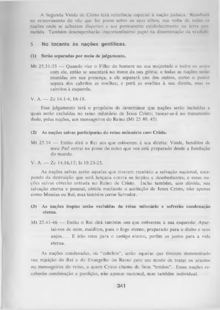 A Segunda Vinda dc Crislo terá referência especial à nação judaica. Ki-milliiiu
no removimento do véu que foi posto sobre os seus olhos; sua v o l t a de I o ü u n iin
nações onde se acharam dispersos e seu permanente estabelecimento na terra |>n>
metida. Também desempenharão importantíssimo papel na disseminação da vcrtliul'
5

No tocante às nações gentílicas.

(1)

Serão separadas por meio dc julgamento.

Mt 25.31-33 — Quando vier o Filho do homem na sua majestade c todos os anjos
com ele, então se assentará no trono da sua glória; e todas as nações serão
reunidas em sua presença, e ele separará uns dos outros, como o pastor
separa dos cabritos as ovelhas; e porá as ovelhas à sua direita, mas os
cabritos à esquerda.
V. A. — Zc 14.1-4, 16-18.
Esse julgamento terá o propósito de determinar que nações serão incluídas c
quais serão excluídas no reino milenário de Jesus Cristo; basear-se-á no tratamento
dado, pelas nações, aos mensageiros do Reino (M t 25.40, 45).
(2)

As nações salvas participarão do reino milenário com Cristo.

Mt 25.34 — Então dirá o Rei aos que estiverem à sua direita: Vinde, benditos dc
meu Pai! entrai na posse do reino que vos está preparado desde a fundação
do mundo.
V. A. — Zc 14.16,17; Is 19.23-25.
As nações salvas serão aquelas que tiverem recebido a salvação nacional, esca­
pando da destruição que será lançada contra os ímpios e desobedientes; e essas na­
ções salvas obterão entrada no Reino de Cristo. Inclui também, sem dúvida, sua
salvação eterna e pessoal, obtida mediante a aceitação de lesus Cristo, não apenas
como Messias ou Rei, mas também como Salvador.
(3)

As nações ímpias serão excluídas do reino milenário e sofrerão condenação
eterna.

M t 25.41-46 — Então o Rei dirá também aos que estiverem à sua esquerda: Apar­
tai-vos de mim, malditos, para o fogo eterno, preparado para o diabo e seus
a n jo s .. . E irão estes para o castigo eterno, porém os justos para a vida
eterna.
As nações condenadas, ou “cabritos”, serão aquelas que tiverem demonstrado
sua rejeição do Rei e do Evangelho do Reino pelo seu modo de tratar os arautos
ou mensageiros do reino, a quem Cristo chama de Seus “irmãos”. Essas nações re­
ceberão condenação e perdição, não apenas nacional, mas também individual.

341

 