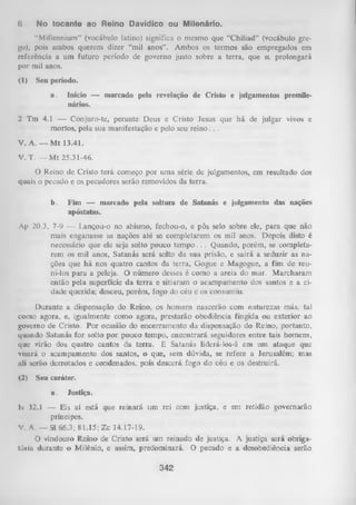 6

No tocante ao Reino Davídico ou Milenário.

“Millennium” (vocábulo latino) significa o mesmo que “Chiliad” (vocábulo gre­
go), pois ambos querem dizer “mil anos”. Ambos os termos são empregados em
referência a um futuro período de governo justo sobre a terra, que st prolongará
por mil anos.
(1)

Seu período.
a.

Início — marcado pela revelação de Cristo e julgamentos premilenários.

2 Tm 4.1 — Conjuro-te, perante Deus e Cristo Jesus que há de julgar vivos e
mortos, pela sua manifestação e pelo seu reino. . .
V. A. — M t 13.41.
V. T. — M t 25.31-46.
O Reino de Cristo terá começo por uma série de julgamentos, em resultado dos
quais o pecado e os pecadores serão removidos da terra.
b.

Fim — marcado pela soltura de Satanás e julgamento das nações
apóstatas.

Ap 20.3, 7-9 — Lançou-o no abismo, fechou-o, e pôs selo sobre ele, para que não
mais enganasse as nações até se completarem os mil anos. Depois disto é
necessário que ele seja solto pouco tem p o . . . Quando, porém, se completa­
rem os mil anos, Satanás será solto da sua prisão, e sairá a seduzir as na­
ções que há nos quatro cantos da terra, Gogue e Magogue, a fim de reu­
ni-los para a peleja. O número desses é como a areia do mar. M archaram
então pela superfície da terra e sitiaram o acampamento dos santos e a ci­
dade querida; desceu, porém, fogo do céu e os consumiu.
Durante a dispensação do Reino, os homens nascerão com naturezas más, tal
como agora, e, igualmente como agora, prestarão obediência fingida ou exterior ao
governo de Cristo. Por ocasião do encerramento da dispensação do Reino, portanto,
quando Satanás for solto por pouco tempo, encontrará seguidores entre tais homens,
que virão dos quatro cantos da terra. E Satanás liderá-los-á em um ataque que
visará o acampamento dos santos, o que, sem dúvida, se refere a Jerusalém; mas
ali serão derrotados e condenados, pois descerá fogo do céu e os destruirá.
(2)

Seu caráter.
a.

Justiça.

Is 32.1 — Eis aí está que reinará um rei com justiça, e em retidão governarão
príncipes.
V. A. — Sl 66.3; 81.15; Zc 14.17-19.
O
vindouro Reino de Cristo será um reinado de justiça. A justiça será obriga­
tória durante o Milênio, e assim, predominará. O pecado e a desobediência serão

342

 