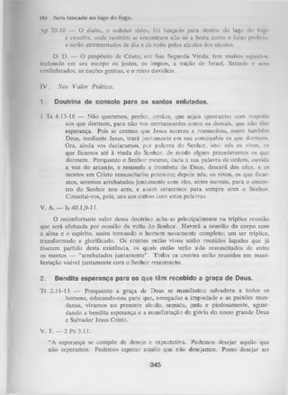 (6)

Será Imitado no lago do logo.

Ap 20.10 — O diabo, o sedutor deles, foi lançado para dentro do lago do logo
e enxofre, onde também se encontram não só a besta como o falso prolcln;
e serão atormentados de dia e de noite pelos séculos dos séculos.
D. D. — O propósito de Cristo, em Sua Segunda Vinda, tem muitos aspcctoM,
incluindo em seu escopo os justos, os ímpios, a nação de Israel, Satanás e seu*
confederados, as nações gentias, e o reino davídico.

IV.
1.

Seu V alor Prático.
Doutrina de consolo para os santos enlutados.

1 Ts 4.13-18 — Não queremos, porém, irmãos, que
sejais ignorantes com
aos que dormem, para não vos entristecerdes como os demais, que não têm
esperança. Pois se cremos que Jesus morreu e ressuscitou, assim também
Deus, mediante Jesus, trará juntamente em sua companhia os que dormem.
Ora, ainda vos declaramos, por palavra do Senhor, isto: nós os vivos, os
que ficamos até à vinda do Senhor, de modo algum precederemos os que
dormem. Porquanto o Senhor mesmo, dada a sua palavra de ordem, ouvida
a voz do arcanjo, e ressoada a trombeta de Deus, descerá dos céus, e os
mortos em Cristo ressuscitarão primeiro; depois nós, os vivos, os que ficar­
mos, seremos arrebatados juntamente com eles, entre nuvens, para o encon­
tro do Senhor nos ares, e assim estaremos para sempre com o .Senhor.
Consolai-vos, pois, uns aos outros com estas palavras.

resp

V. A .— Is 40.1,9-11.
O
reconfortante valor dessa doutrina acha-se principalmente na tríplice reunião
que será efetuada por ocasião da volta do Senhor. Haverá a reunião do corpo com
a alma e o espírito, assim tornando o homem novamente completo; um ser tríplice,
transformado e glorificado. Os crentes então vivos serão reunidos àqueles que já
tiverem partido desta existência, os quais então terão sido ressuscitados de entre
os mortos — “arrebatados juntamente” . Todos os crentes serão reunidos em mani­
festação visível juntamente com o Senhor ressurrecto.
2.

Bendita esperança para os que têm recebido a graça de Deus.

T t 2.11-13 — Porquanto a graça de Deus se manifestou salvadora a todos os
homens, educando-nos para que, renegadas a impiedade e as paixões mun­
danas, vivamos no presente século, sensata, justa e piedosamente, aguar­
dando a bendita esperança e a manifestação da glória do nosso grande Deus
e Salvador Jesus Cristo.
V. T. — 2 Pe 3.11.
“A esperança se compõe de desejo e expectativa. Podemos desejar aquilo que
não esperamos. Podemos esperar aquilo que n lo desejamos. Posso desejar ser

345

 