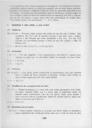 rei da Inglaterra, sem a menor esperança de consegui-lo. Se eu fosse um criminoso
condenado, poderia esperar ser enforcado amanhã, sem de modo algum desejá-lo.
Quando eu era menino, a Segunda Vinda de Cristo era para mim expectativa, mas
sem desejo. À medida que fui aprendendo mais as Escrituras, o desejo surgiu em
meu coração, a ponto de haver-se transformado em esperança real, isto é, expecta­
tiva ao par de desejo; e agora posso dizer das profundezas de minha alma:
‘Vem, Senhor Jesus, vem sem demora.’ ” — A. C. Dixon.

3.

Incentivo à vida santa, o que inclui:

(1)

Vigilância.

Mt 24.42-44 — Portanto, vigiai, porque não sabeis em que dia vem o Senhor. Mas
considerai isto: Se o pai de família soubesse a que hora viria o ladrão,
vigiaria e não deixaria que fosse arrombada a sua casa. Por isso ficai
também vós apercebidos; porque, à hora em que não cuidais, o Filho do
homem virá.
V. A. — M t 25.13; Mc 13.32,37; Lc 13.35; Ap 16.15.
(2)

Sobriedade.

1 Pe 1.13 — Por isso, cingindo o vosso entendimento, sede sóbrios e esperai intei­
ramente na graça que vos está sendo trazida na revelação de Jesus Cristo.
V. A. — 1 Ts 5.2-6.
V. T. — 1 Pe 4.7.
(3)

Paciência

Hb 10.36,37 — Com efeito, tendes necessidade de perseverança, para que havendo
feito a vontade de Deus, alcanceis a promessa. Porque ainda dentro de
pouco tempo aquele que vem virá, e não tardará.
V. A.. — Tg 5.7-9.
(4)

Mortificação das concupiscências da carne.

Cl 3.3-5 — Porque morrestes, e a vossa vida está oculta juntamente com Cristo,
em Deus. Quando Cristo, que é a nossa vida, semanifestar, então
vós
também sereis manifestados com ele, em glória. Fazei, pois, m orrer a
vossa natureza terrena: prostituição, impureza, paixão lasciva, desejo ma­
ligno, e a avareza, que é idolatria.
V. A. — I Jo 3.2,3.
(5)

Resistência nas provações.

I Pe 1.6,7 — Misso exultais, embora, no presente, por breve tempo, se necessário,
sejais contristados por várias provações, para que o valor da vossa fé, uma

346

 