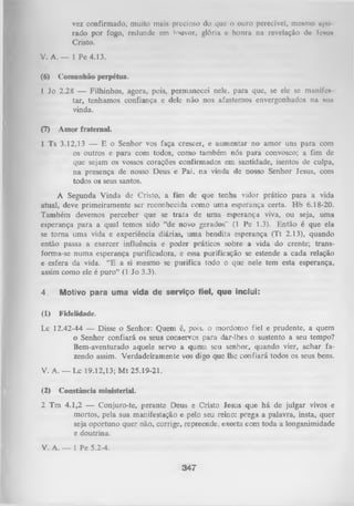 vez confirmado, muito mais precioso do que o ouro perecível, mesmo upti
rado por fogo, redunde em louvor, glória e honra na revelação do Jcmi*
Cristo.
V. A. — 1 Pe 4.13.
(6)

Comunhão perpétua.

1 Jo 2.28 — Filhinhos, agora, pois, permanecei nele, para que, se ele se munifes
tar, tenhamos confiança e dele não nos afastemos envergonhados na stm
vinda.
(7)

Amor fraternal.

1 Ts 3.12,13 — E o Senhor vos faça crescer, e aumentar no amor uns para com
os outros e para com todos, como também nós para convosco; a fim de
que sejam os vossos corações confirmados em santidade, isentos de culpa,
na presença de nosso Deus e Pai, na vinda de nosso Senhor Jesus, com
todos os seus santos.
A Segunda Vinda de Cristo, a fim de que tenha valor prático para a vida
atual, deve primeiramente ser reconhecida como uma esperança certa. Hb 6.18-20.
Também devemos perceber que se trata de uma esperança viva, ou seja, uma
esperança para a qual temos sido “de novo gerados” (1 Pe 1.3). Então é que ela
se tom a uma vida e experiência diárias, um a bendita esperança (Tt 2.13), quando
então passa a exercer influência e poder práticos sobre a vida do crente; trans­
forma-se numa esperança purificadora, e essa purificação se estende a cada relação
e esfera da vida. “E a si mesmo se purifica todo o que nele tem esta esperança,
assim como ele é puro” (1 Jo 3.3).
4.

Motivo para uma vida de serviço fiel, que inclui:

(1)

F id elid ad e.

Lc 12.42-44 — Disse o Senhor: Quem é, pois, o mordomo fiel e prudente, a quem
o Senhor confiará os seus conservos para dar-lhes o sustento a seu tempo?
Bem-aventurado aquele servo a quem seu senhor, quando vier, achar fa­
zendo assim. Verdadeiramente vos digo que lhe confiará todos os seus bens.
V. A. — Lc 19.12,13; M t 25.19-21.
(2)

Constância ministerial.

2 Tm 4.1,2 — Conjuro-te, perante Deus e Cristo lesus que há de julgar vivos e
mortos, pela sua manifestação e pelo seu reino: prega a palavra, insta, quer
seja oportuno quer não, corrige, repreende, exorta com toda a longanimidade
e doutrina.
V. A. — 1 Pe 5.2-4.

347

 