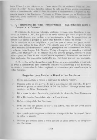 Jesus Cristo é o que afirmava ser. Desse modo Ele foi declarado l illm dc Dmii
dotado de poder. Fornece também endosso de tudo que Cristo apoiou, comnilxlaii
ciando e corroborando todas as Suas declarações e ensinamentos a raspclto dr> Sim
própria pessoa e das Escrituras. Portanto, se Cristo ensinou que as lincrlturn* níio
inspiradas, como realmente o fez, então Sua ressurreição confirmou u voroüldiwlr
desse ensino.
4.

O Testemunho das Vidas Transformadas — Sua Influência «obra o
Caráter e a Conduta.

O propósito de Deus na redenção, conforme revelado pelas Escrituras, ó rv»taurar os homens a Deus, dos quais Ele se havia alienado por causa do pecado, nuo
apenas judicialmente mas também experimentalmente, a fim de proporcionar ao
homem não apenas a posição de justo, mas também o estado de justiça — “ . . .11
fim de remir-nos de toda iniqüidade, e purificar para si mesmo um povo exclusi
vãmente seu, zeloso de boas obras” . Foi atingido esse alvo? A história da Igreja
Cristã responde afirmativamente. Saulo, o perseguidor, foi transformado em Paulo,
o apóstolo. João Bunyan, João Newton, Wesley e Spurgeon, no passado, e o coronel
Clark, Jerry McCauley e S. H. Hadley em nossa própria geração, homens em cujas
vidas a graça de Deus se tem corporificado e expressado, demonstram que assim é.
Essa realização dos propósitos declarados das Escrituras provam sua inspiração.
D. D. — Que as Escrituras têm origem divina, ou seja, a autoridade e inspiração
de Deus, é demonstrado pelo testemunho conjunto da arqueologia e das Escrituras,
incluindo o testemunho de Cristo, registrado e evidenciado pela transformação de
vidas humanas.
Perguntas para Estudo: a Doutrina das Escrituras
1.

Defina canonicidade e mostre a derivação da palavra “cânon”.

2.

Discorra sobre as três provas de que a canonização não dependia do povo.
Esboce as provas da canonicidade da Lei dos Profetas. Forneça provas suple­
mentares no Novo Testamento.

3.

Dê a prova de cinco facetas da genuinidade do cânon do Novo Testamento.

4.

Dê a Declaração Doutrinária sobre a Canonicidade,

5. Defina a integridade das Escrituras.
6. Pode um livro ser genuíno quanto à sua autoria, mas não sercrível
ao seu conteúdo? Ilustrar.

quanto

7.

Que considerações negativas estabelecem a integridade das Escrituras? Discor­
ra sobre o assunto.

8.

Discorra por extenso sobre a prova positiva de cinco aspectos, da integridade
das Escrituras.

17

 