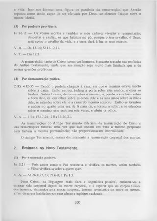 a vida. Isso nos fornece unia figura ou parábola da ressurreição, que Abraão
reputou como sendo capaz de ser efetuada por Deus, ao oferecer Isaque sobre o
monte Moriá.
(3)

Por profecia previdente.

Is 26.19 — Os vossos mortos e também o meu cadáver viverão e ressuscitarão;
despertai e exultai, os que habitais no pó, porque o teu orvalho, ó Deus,
será como o orvalho da vida, e a terra dará à luz os seus mortos.
V. A .— Os 13.14; Sl 16.10,11.
V. T. — Dn 12.2.
A ressurreição, tanto de Cristo como dos homens, é assunto tratado nas profecias
do Antigo Testamento, ainda que sua menção seja muito mais limitada que a de
outras questões proféticas.
(4)

Por demonstração prática.

2 Rs 4.32-35 — Tendo o profeta chegado à casa, eis que o menino estava morto
sobre a cama. Então entrou, fechou a porta sobre eles ambos, e orou ao
Senhor. Subiu à cama, deitou-se sobre o menino, e, pondo a sua boca sobre
a boca dele, os seus olhos sobre os olhos dele e as suas mãos sobre as mãos
dele, se estendeu sobre ele; e a cam e do menino aqueceu. Então se levantou
e andou no quarto um a vez de lá para cá, e tom ou a subir, e se estendeu
sobre o menino; este espirrou sete vezes, e abriu os olhos.
V. A. — 1 Rs 17.17-24; 2 Rs 13.20,21.
As ressurreições do Antigo Testamento diferiam da ressurreição de Cristo e
das ressurreições futuras, uma vez que não tinham em vista o mesmo propósito
nem tinham a mesma permanência; não proporcionavam imortalidade.
O Antigo Testamento, ensina distintamente a ressurreição corporal dos mortos.
2.

Ensinada no Novo Testamento.

(1)

Por declaração positiva.

Jo 5.21 — Pois assim como o Pai ressuscita e vivifica os mortos, assim também
o Filho vivifica aqueles a quem quer.
V. A. — At 26.8,22,23; 23.6-8; 1 Pe 1.3.
Jesus Cristo, na linguagem mais ciara e dogmática possíve], ensinou-nos a
esperar vida corporal depois da morte corporal, e a esperar que os corpos físicos
dos homens, vitimados pela morte corporal, fossem levantados de entre os mortos,,
a fim de serem habitados por suas almas e espíritos racionais.

350

 