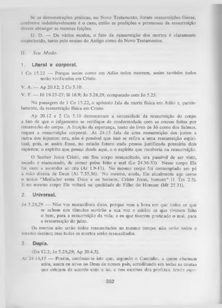 Se as demonstrações práticas, no Novo Testamento, foram ressurreições físicas,
conforme indubitavelmente é o caso, então as predições e promessas da ressurreição
devem abranger as mesmas feições.
D. D. — De vários modos, o fato da ressurreição dos mortos é claramente
estabelecido, tanto pelo ensino do Antigo como do Novo Testamentos.
II.

Seu M odo.

1.

Literal e corporal.

1 Co 15.22 — Porque assim como em Adão todos morrem, assim também todos
serão vivificados em Cristo.
V. A. — Ap 20.12; 2 Co 5.10.
V. T. — Jó 19.25-27; Sl 16.9; Jo 5.28,29, comparado com Jo 5.25.
Na passagem de 1 Co 15.22, o apóstolo fala da morte física em Adão e, parale­
lamente, da ressurreição física em Cristo.
Ap 20.12 e 2 Co 5.10 demonstram a necessidade da ressurreição do corpo
a fim de que o julgamento se verifique de conformidade com as cousas feitas por
intermédio do corpo. A fruição da esperança, tanto do livro de Jó como dos Salmos,
requer a ressurreição corporal. A t 24.15 fala de uma ressurreição dos justos e
outra dos injustos: ora, não é possível que isso se refira a um a ressurreição espiri­
tual; pois, se assim fosse, no estado futuro cada pessoa justificada possuiria dois
espíritos: o espírito que possui desde aqui, e o espírito que receberia na ressurreição.
O Senhor Jesus Cristo, em Seu corpo ressuscitado, era passível de ser visto,
tocado e manuseado, de comer peixe frito e mel (Lc 24.36-53). Nesse corpo Ele
foi visto a ascender ao céu (At 1.9-11). N o mesmo corpo foi contemplado em pé
à mão direita de Deus (At 7.55,56). N o mesmo, ainda, Ele atualmente age como
o único “Mediador entre Deus e os homens, Cristo Jesus, homem” (1 Tm 2.5).
E no mesmo corpo Ele voltará na qualidade de Filho do Homem (M t 25.31).

2.

Universal.

Jo 5.28,29 — Não vos maravilheis disto, porque vem a hora em que todos os que
se acham nos túmulos ouvirão a sua voz e sairão: os que tiverem feito
o bem, para a ressurreição da vida; e os que tiverem praticado o mal, para
a ressurreição do juízo.
Os mortos não serão todos ressuscitados ao mesmo tempo; não terão todos o
mesmo destino; mas todos os mortos serão ressuscitados.
3.

Dupla.

(Dn 12.2; Jo 5.28,29; Ap 20.4,5).
At 24.14,15 — Porém, confesso-te isto que, segundo o Caminho, a quem chamam
seita, assim eu sirvo ao Deus de nossos pais, acreditando em todas as cousas
que estejam de acordo com a lei, e nos escritos dos profetas, tendo espe­

352

 