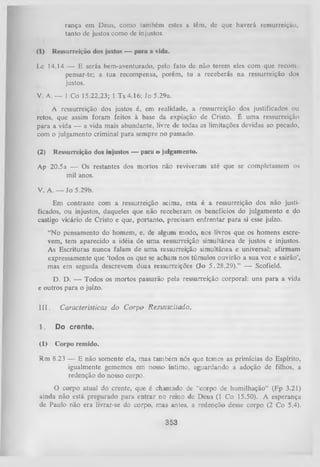 rança em Deus, como também estes a têm, de que haverá ressurreição,
tanto de justos como de injustos.
(1)

Ressurreição dos justos — para a vida.

Lc 14.14 — E serás bem-aventurado, pelo fato de não terem eles com que recom
pensar-te; a tua recompensa, porém, tu a receberás na ressurreição dos
justos.
V. A. — 1 Co 15.22,23; 1 Ts 4.16; Jo 5.29a.
A ressurreição dos justos é, em realidade, a ressurreição dos justificados ou
retos, que assim foram feitos à base da expiação de Cristo. É uma ressurreição
para a vida — a vida mais abundante, livre de todas as limitações devidas ao pecado,
com o julgamento criminal para sempre no passado.
(2)

Ressurreição dos injustos — para o julgamento.

Ap 20.5a — Os restantes dos mortos não reviveram até que se completassem os
mil anos.
V. A. — Jo 5.29b.
Em contraste com a ressurreição acima, esta é a ressurreição dos não justi­
ficados, ou injustos, daqueles que não receberam os benefícios do julgamento e do
castigo vicário de Cristo e que, portanto, precisam enfrentar para si esse juízo.
“N o pensamento do homem, e, de algum modo, nos livros que os homens escre­
vem, tem aparecido a idéia de um a ressurreição simultânea de justos e injustos.
As Escrituras nunca falam de um a ressurreição simultânea e universal; afirmam
expressamente que ‘todos os que se acham nos túmulos ouvirão a sua voz e sairão’,
mas em seguida descrevem duas ressurreições (Jo 5.28,29).” — Scofield.
D. D. — Todos o s m o rto s passaTão pela ressurreição corporal: u n s p a ra a vida
e o u tro s p a ra o juízo.
III.

Características do C orpo R essuscitado.

1.

Do crente.

(1)

Corpo remido.

Rm 8.23 — E não somente ela, mas também nós que temos as primícias do Espírito,
igualmente gememos em nosso íntimo, aguardando a adoção de filhos, a
redenção do nosso corpo.
O
corpo atual do crente, que é chamado de “corpo de humilhação” (Fp 3.21)
ainda não está preparado para entrar no reino de Deus (1 Co 15.50). A esperança
de Paulo não era livrar-se do corpo, mas antes, a redenção desse corpo (2 Co 5.4).

353

 