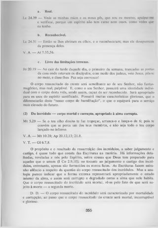 a.

Real.

Lc 24.39 — Vede as minhas mãos e os meus pés, que sou eu mesmo; upulpui m<
e verificai, porque um espírito não tem carne nem ossos, como vede* que
eu tenho.
b.

Reconhecível.

Lc 24.31 — Então se lhes abriram os olhos, e o reconheceram; mas ele desapurcccu
da presença deles.
V. A. — At 7.55,56.
c.

Livre das limitações terrenas.

Jo 20.19 — Ao cair da tarde daquele dia, o primeiro da semana, trancadas as portas
da casa onde estavam os discípulos, com medo dos judeus, veio Jesus, pôs-se
no meio, e disse-lhes: Paz seja convosco!

O
corpo ressuscitado do crente será semelhante ao de seu Senhor, não fanta
magórico, mas real, palpável. E, como o seu Senhor, possuirá uma identidade indivi­
dual com o corpo desta vida, sendo assim, capaz de ser reconhecido. Será apropriado
para os usos do espírito santificado. Possuirá muitas características gloriosas, que o
diferenciarão deste “nosso corpo de humilhação” , o que o equipará para o serviço
mais elevado do futuro.
(2)

Do incrédulo — corpo mortal e corrupto, apropriado à alma corrupta.

M t 5.29 — Se o teu olho direito te faz tropeçar, arranca-o e lança-o de ti; pois te
convém que se perca um dos teus membros, e não seja todo o teu corpo
lançado no inferno.
V. A. — M t 10.28; Ap 20.12,13; 21.8.
V. T. — Gl 6.7,8.

O
propósito e o resultado da ressurreição dos incrédulos, a saber julgamento
castigo, é quase tudo que consta das Escrituras na matéria. H á informações deta­
lhadas, reveladas a nós pelo Espírito, sobre cousas que Deus tem preparado para
aqueles que o amam (I Co 2.9,10); no tocante ao julgamento e castigo dos incré­
dulos, entretanto, apenas são fornecidos os meros fatos. As Escrituras fazem estra­
nho silêncio a respeito da questão do corpo ressuscitado dos incrédulos. Mas a ana­
logia parece indicar que a form a externa representará apropriadamente o estado
interno da alma, e assim será corrupto e degradado como a alma que nele habita.
Que o corpo ressuscitado do incrédulo será morta), vê-se pelo fato de que será su­
jeito à morte — a segunda morte.
D. D. — O corpo ressuscitado do incrédulo será caracterizado por mortalidade
e corrupção, ao passo que o corpo ressuscitado do crente será mortal, incorruptível
e glorioso.

355

 