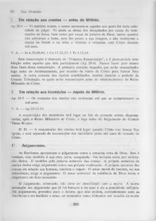 [V .

1.

Sua Ocasião.
Em relação aos crentes — antes do Milênio.

Ap 20.4 — Vi também tronos, e nestes sentaram-se aqueles aos quais foi dada auto­
ridade de julgar. Vi ainda as almas dos decapitados por causa do teste­
munho de Jesus, bem como por causa da palavra de Deus, tantos quantos
não adoraram a besta, nem tão pouco a sua imagem, e não receberam a
marca na fronte e na mão; e viveram e reinaram com Cristo durante
mil anos.
V. A. — Jo 6.39,40,44; 1 Co 15.22,23; 1 Ts 4.15,16.
Esta ressurreição é chamada de “Primeira Ressurreição”, e é pronunciada uma
bênção sobre aqueles que dela participarem (Ap 20.6'). Parece haver pelo menos
duas fases dessa ressurreição. A primeira consiste daqueles que serão ressuscitados
logo antes do Arrebatamento, por ocasião da vinda de Cristo para buscar Seus
santos. A outra consiste dos mortos martirizados, mortos durante o período da
G rande Tribulação, os quais serão ressuscitados antes do estabelecimento do Reino
Milenário de Cristo.
2.

Em relação aos incrédulos — depois do Milênio.

■
Ap 20.5 — Os restantes dos mortos não reviveram até que se completassem os
mil anos.
V. A. — Ap 20.12-14.
A ressurreição dos incrédulos terá lugar no fim da presente ordem dispensaciotial, após o Reino Milenário de Cristo, e logo antes do Julgamento do Grande
' Trono Branco.
D. D. — A ressurreição dos crentes terá lugar quando Cristo vier buscar Sua
Igreja, e será separada da ressurreição dos incrédulos pelos mil anos do reinádo de
Cristo.
i

C . Julgamentos.
As Escrituras apresentam o julgamento como a estranha obra de Deus. Isso é
verdade, mas também é sua obra certa, assegurada. Foi tornada certa por ordena­
ção divina. E também pela própria natureza das cousas. A própria natureza da
justiça divina exige julgamento como sua própria vindicação. A própria natureza das
• cousas em relação aos homens, também o requer. O senso moral do homem, ou sua
. consciência, exige o julgamento. O senso universal da existência de Deus torna o
julgamento um fato necessário.
O
Julgamento, entretanto, não deve ser identificado com a morte. A morte
pressupõe, um julgamento que já foi baixado e do qual é ela a penalidade infligida.
Há julgamentos, previstos para o futuro, que não podem, coerentemente com as
Escrituras e em lealdade a estas, ser reputados como efetuados por ocasião da morte

356

 