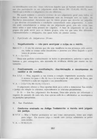 ou identificados com cia. Jesus rcfcriu-sc àqueles que já haviam morrido dizendo
que eles participarão dc um julgamento ainda futuro (Mt 12.41,42; 10.15), mo*
trando que a morte c o julgamento não são idênticos.
H á quem sustente o conceito errôneo de um julgamento geral para todos, no
fim do mundo. Isso não tem fundamento nem na revelação nem na razão. A n
Escrituras demonstram claramente que há vários grupos que deverão ser julgado*,
e que diversas circunstâncias e condições caracterizam esses julgamentos. A ra/ao
não pode consubstanciar a crença em um julgamento geral, pois não existe buisc
única sobre a qual todos possam ser julgados. A base de julgamento de um dos
grupos não pode servir para os demais grupos, uma vez que estes têm diferentes
responsabilidades e obrigações, das quais terão de prestar contas.
I.

Significado d o Julgam ento D ivino.

1.

Negativamente — não para averiguar a culpa ou o mérito.

Heb 4.13 — E não há criatura que não seja manifesta na sua presença; pelo contrá­
rio, todas as cousas estão descobertas e patentes aos olhos daquele a quem
temos de prestar contas.
V. A. - - L c 12.2.
Deus tem perfeito conhecimento de todos os pensamentos, palavras e ações do
homem e, por conseguinte, não necessita de evidência obtida por exame ou tes­
temunho.
2.

Positivamente — manifestação, discriminação e recompensa do
caráter e da conduta.

Rm 2.5,6 — Mas, segundo a tua dureza e coração impenitente acumulas contra
ti mesmo ira para o dia da ira e da revelação do justo juízo de Deus, que
retribuirá a cada um segundo o seu procedimento.
V. A. — 2 Co 5.10; Mt 12.36; I Co 4.5.
O
julgamento oferece a Deus oportunidade para exibir e demonstrar Sua retidão
e justiça em relação às criaturas, especialmente as criaturas pecaminosas.
D. D. — Em Seu julgamento dos homens, Deus não precisa ser informado a
respeito do passado de cada um, mas apenas exibi-lo e administrar as recompensas
ou punições apropriadas.
II.

Sua Realidade.

1.

Conforme ensinado no Antigo Testamento: o mundo será julgado
em justiça.

Sl 9.7,8 — Mas o Senhor permanece no seu trono eternamente, trono que erigiu
para julgar. Ele mesmo julga o mundo com justiça; administra os povos
com retidão.
V. A. — Sl 96.12,13.
357

 