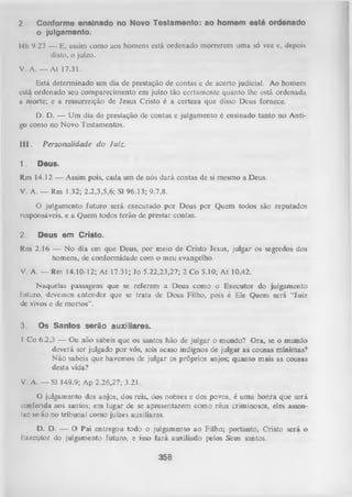 2

Conforme ensinado no Novo Testamento: ao homem está ordenado
o julgamento.

Hb 9.27 — E, assim tom o aos homens está ordenado morrerem uma só vez e, depois
disto, o juízo.
V. A .— At 17.31.
Está determinado um dia de prestação de contas e de acerto judiciai. Ao homem
está ordenado seu comparecimento em juízo tão certamente quanto lhe está ordenada
a morte; e a ressurreição de Jesus Cristo é a certeza que disso Deus fornece.
D. D. — Um dia de prestação de contas e julgamento é ensinado tanto no Anti­
go como no Novo Testamentos.
III.
1.

Personalidade do Juiz.
Deus.

Rm 14.12 — Assim pois, cada um de nós dará contas de si mesmo a Deus.
V. A. — Rm 1.32; 2.2,3,5,6; Sl 96.13; 9.7,8.
O
julgamento futuro será executado por Deus por Quem todos são reputados
responsáveis, e a Quem todos terão de prestar contas.
2.

Deus em Cristo.

Rm 2.16 — No dia em que Deus, por meio de Cristo Jesus, julgar os segredos dos
homens, de conformidade com o meu evangelho.
V. A. — Rm 14.10-12; A t 17.31; Jo 5.22,23,27; 2 Co 5.10; At 10.42.
Naquelas passagens que se referem a Deus como o Executor do julgamento
futuro, devemos entender que se trata de Deus Filho, pois é Ele Quem será “Juiz
de vivos e de mortos".
3.

Os Santos serão auxiliares.

I Co 6.2,3 — Ou não sabeis que os santos hão de julgar o mundo? O ra, se o inundo
deverá ser julgado por vós, sois acaso indignos de julgar as cousas mínimas?
N ão sabeis que havemos de julgar os próprios anjos; quanto mais as cousas
desta vida?
V. A. — Sl 149.9; Ap 2.26,27; 3.21.
O
julgamento dos anjos, dos reis, dos nobres e dos povos, é uma honra que será
conferida aos santos; en» lugar de se apresentarem como réus criminosos, eles assentac-se-ão no tribunal como juizes auxiliares.
D. D. — O Pai entregou todo o julgamento ao Filho; portanto, Cristo será o
Executor do julgamento futuro, e isso fará auxiliado pelos Seus santos.

358

 