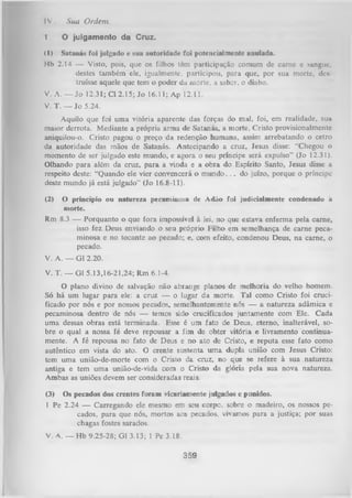 IV.
1.

Sua Ordem.
O julgamento da Cruz.

(1) Satanás foi julgado e sua autoridade foi potencialmente anulada.
Hb 2.14 — Visto, pois, que os filhos têm participação comum de carne c sangue,
destes também ele, igualmente, participou, para que, por sua morte, deu
truísse aquele que tem o poder da morte, a saber, o diabo.
V. A. — Jo 12.31; Cl 2.15; Jo 16.11; Ap 12.11.
V. T. — Jo 5.24.
Aquilo que foi uma vitória aparente das forças do mal, foi, em realidade, sua
maior derrota. Mediante a própria arma de Satanás, a morte, Cristo provisionalmentc
aniquilou-o. Cristo pagou o preço da redenção humana, assim arrebatando o cetro
da autoridade das mãos de Satanás. Antecipando a cruz, Jesus disse: “Chegou o
momento de ser julgado este mundo, e agora o seu príncipe será expulso” (Jo 12.31).
Olhando para além da cruz, para a vinda e a obra do Espírito Santo, Jesus disse a
respeito deste: “Quando ele vier convencerá o mundo. . . do juízo, porque o príncipe
deste mundo já está julgado" (Jo 16.8-11).
(2)

O princípio ou natureza pecaminosa de Adão foi judicialmente condenado à
morte.
Rm 8.3 — Porquanto o que fora impossível à lei, no que estava enferma pela came,
isso fez Deus enviando o seu próprio Filho em semelhança de carne peca­
minosa e no tocante ao pecado; e, com efeito, condenou Deus, na carne, o
pecado.

V. A. — Gl 2.20.
V. T. — Gl 5.13,16-21,24; Rm 6.1-4.
O
plano divino de salvação não abrange planos de melhoria do velho homem.
Só há um lugar para ele: a cruz — o lugar da morte. Tal como Cristo foi cruci­
ficado por nós e por nossos pecados, semelhantemente nós — a natureza adâmica e
pecaminosa dentro de nós — temos sido crucificados juntamente com Ele. Cada
uma dessas obras está terminada. Esse é um fato de Deus, eterno, inalterável, so­
bre o qual a nossa fé deve repousar a fim de obter vitória e livramento continua­
mente. A fé repousa no fato de Deus e no ato de Cristo, e reputa esse fato como
autêntico em vista do ato. O crente sustenta um a dupla união com Jesus Cristo:
tem um a união-de-morte com o Cristo da. cruz, no que se refere à sua natureza
antiga e tem um a união-de-vida com o Cristo da glória pela sua nova natureza.
Ambas as uniões devem ser consideradas reais.
(3) Os pecados dos crentes foram vicariamente julgados e punidos.
1 Pe 2.24 — Carregando ele mesmo em seu corpo, sobre o madeiro, os nossos pe­
cados, para que nós, mortos aos pecados, vivamos para a justiça; por suas
chagas fostes sarados.
V. A. — Hb 9.25-28; G13.13; 1 Pe 3.18.

359

 