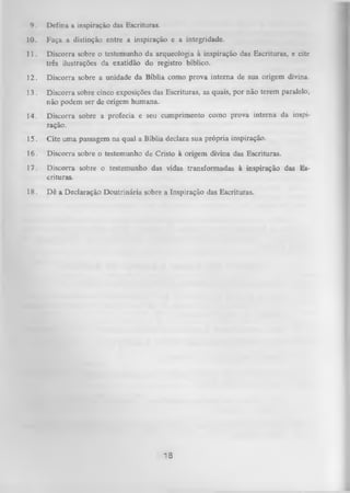 9.

Defina a inspiração das Escrituras.

10.

Faça a distinção entre a inspiração e a integridade.

11.

Discorra sobre o testemunho da arqueologia à inspiração das Escrituras, e cite
três ilustrações da exatidão do registro bíblico.

12.

Discorra sobre a unidade da Bíblia como prova interna de sua origem divina.

13.

Discorra sobre cinco exposições das Escrituras, as quais, por não terem paralelo,
não podem ser de origem humana.

14.

Discorra sobre a profecia e seu cumprimento como prova interna da inspi­
ração.

15.

Cite uma passagem na qual a Bíblia declara sua própria inspiração.

16. Discorra sobre o testemunho de Cristo à origem divina das Escrituras.
17.
18.

Discorra sobre o testemunho das vidas transformadas à inspiração das Es­
crituras.
Dê a Declaração D outrinária sobre a Inspiração das Escrituras.

18

 